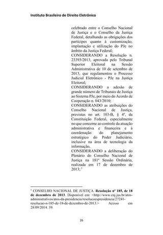 Instituto Brasileiro de Direito Eletrônico
celebrado entre o Conselho Nacional
de Justiça e o Conselho da Justiça
Federal, detalhando as obrigações dos
partícipes quanto à customização,
implantação e utilização do PJe no
âmbito da Justiça Federal;
CONSIDERANDO a Resolução n.
23393/2013, aprovada pelo Tribunal
Superior Eleitoral na Sessão
Administrativa de 10 de setembro de
2013, que regulamentou o Processo
Judicial Eletrônico - PJe na Justiça
Eleitoral;
CONSIDERANDO a adesão de
grande número de Tribunais de Justiça
ao Sistema PJe, por meio do Acordo de
Cooperação n. 043/2010;
CONSIDERANDO as atribuições do
Conselho Nacional de Justiça,
previstas no art. 103-B, § 4º, da
Constituição Federal, especialmente
no que concerne ao controle da atuação
administrativa e financeira e à
coordenação do planejamento
estratégico do Poder Judiciário,
inclusive na área de tecnologia da
informação,
CONSIDERANDO a deliberação do
Plenário do Conselho Nacional de
Justiça na 181ª Sessão Ordinária,
realizada em 17 de dezembro de
2013; 5
5
CONSELHO NACIONAL DE JUSTIÇA. Resolução nº 185, de 18
de dezembro de 2013. Disponível em: <http://www.cnj.jus.br/atos-
administrativos/atos-da-presidencia/resolucoespresidencia/27241-
resolucao-n-185-de-18-de-dezembro-de-2013.> Acesso em
28/09/2014. 39.
26
 