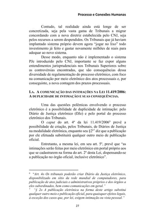 Processo e Conexões Humanas
Contudo, tal realidade ainda está longe de ser
concretizada, seja pela vasta gama de Tribunais a migrar
concordando com a nova diretriz estabelecida pelo CNJ, seja
pelos recursos a serem despendidos. Os Tribunais que já haviam
implantado sistema próprio devem agora “jogar no lixo” todo
investimento já feito e gastar novamente milhões de reais para
adequar ao novo sistema.
Desse modo, enquanto não é implementado o sistema
PJe introduzido pelo CNJ, importante se faz expor alguns
entendimentos jurisprudenciais nos Tribunais Superiores sobre
as controvérsias encontradas, que são consequências dessa
diversidade de regulamentação do processo eletrônico, com foco
na comunicação por meio eletrônico dos atos processuais e, por
conseguinte, a nova contagem dos prazos processuais.
I.A. A COMUNICAÇÃO DAS INTIMAÇÕES NA LEI 11.419/2006:
A DUPLICIDADE DE INTIMAÇÃO E SUAS CONSEQUÊNCIAS.
Uma das questões polêmicas envolvendo o processo
eletrônico é a possibilidade de duplicidade de intimação: pelo
Diário de Justiça eletrônico (DJe) e pelo portal do processo
eletrônico dos Tribunais.
O caput do art. 4º da lei 11.419/20066
prevê a
possibilidade de criação, pelos Tribunais, de Diários de Justiça
na modalidade eletrônica, enquanto seu §2º7
diz que a publicação
por ele efetuada substituirá qualquer outro meio de publicação
oficial.
Entretanto, a mesma lei, em seu art. 5º, prevê que “as
intimações serão feitas por meio eletrônico em portal próprio aos
que se cadastrarem na forma do art. 2º desta Lei, dispensando-se
a publicação no órgão oficial, inclusive eletrônico”.
6
“Art. 4o Os tribunais poderão criar Diário da Justiça eletrônico,
disponibilizado em sítio da rede mundial de computadores, para
publicação de atos judiciais e administrativos próprios e dos órgãos a
eles subordinados, bem como comunicações em geral.”
7
“§ 2o A publicação eletrônica na forma deste artigo substitui
qualquer outro meio e publicação oficial, para quaisquer efeitos legais,
à exceção dos casos que, por lei, exigem intimação ou vista pessoal.”
27
 