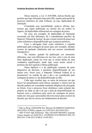 Instituto Brasileiro de Direito Eletrônico
Dessa maneira, a Lei 11.419/2006, deixou brecha que
permite que haja intimação tanto pelo DJe, quanto pelo portal de
processo eletrônico de cada Tribunal, ou seja, duplicidade de
intimação.
Constatada essa possibilidade, pode-se afirmar que,
mesmo que sejam publicadas no mesmo dia em ambos os
lugares, tal duplicidade influenciará na contagem do prazo.
No caso, por exemplo, de duplicidade de intimação
ocorrendo em dias diferentes, há o entendimento pacífico do
Superior Tribunal de Justiça8
de que o termo inicial do prazo terá
como referência a disponibilização que aconteceu primeiro.
Caso o advogado tome como referência a segunda
publicação para contagem de prazo para, por exemplo, interpor
recurso de apelação, fatalmente terá seu recurso considerado
intempestivo.
No entanto, quando há publicação em momentos
diferentes, mas com diferença em seu teor, será o caso de uma
falsa duplicação, tendo em vista que se estará diante de uma
verdadeira republicação, tendo aqui como termo inicial o
primeiro dia útil seguinte à última publicação.
Outra hipótese é a de publicação somente da parte
dispositiva do decisum, e posterior disponibilização de seu
inteiro teor. Nesse caso, o Supremo Tribunal Federal já se
pronunciou9
no sentido de que o dia a ser considerado para
contagem de prazo é o da disponibilização no DJe.
Cabe aqui ressaltar que, os autos do processo em que
houve tal entendimento eram físicos, portanto, o inteiro teor da
decisão poderia ser consultado mediante diligência do advogado
ao fórum. Caso o processo fosse eletrônico, outra solução não
poderia ser dada se não a de que a data da disponibilização na
internet seria a referência para início de contagem do prazo,
tendo em vista que o procurador não teria meios para recorrer da
decisão, por não ter acesso aos fundamentos da decisão.
8
EDcl no REsp 1296420/PB, Rel. Ministro HUMBERTO MARTINS,
SEGUNDA TURMA, julgado em 22/04/2014, DJe 05/05/2014
9
ARE 671838 AgR, Relator(a): Min. GILMAR MENDES, Segunda
Turma, julgado em 26/06/2012, ACÓRDÃO ELETRÔNICO DJe-159
DIVULG 13-08-2012 PUBLIC 14-08-2012.
28
 