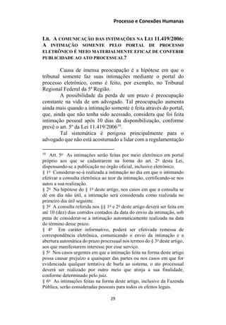 Processo e Conexões Humanas
I.B. A COMUNICAÇÃO DAS INTIMAÇÕES NA LEI 11.419/2006:
A INTIMAÇÃO SOMENTE PELO PORTAL DE PROCESSO
ELETRÔNICO É MEIO MATERIALMENTE EFICAZ DE CONFERIR
PUBLICIDADE AO ATO PROCESSUAL?
Causa de imensa preocupação é a hipótese em que o
tribunal somente faz suas intimações mediante o portal do
processo eletrônico, como é feito, por exemplo, no Tribunal
Regional Federal da 5ª Região.
A possibilidade da perda de um prazo é preocupação
constante na vida de um advogado. Tal preocupação aumenta
ainda mais quando a intimação somente é feita através do portal,
que, ainda que não tenha sido acessado, considera que foi feita
intimação pessoal após 10 dias da disponibilização, conforme
prevê o art. 5º da Lei 11.419/200610
.
Tal sistemática é perigosa principalmente para o
advogado que não está acostumado a lidar com a regulamentação
10
Art. 5o
As intimações serão feitas por meio eletrônico em portal
próprio aos que se cadastrarem na forma do art. 2o
desta Lei,
dispensando-se a publicação no órgão oficial, inclusive eletrônico.
§ 1o
Considerar-se-á realizada a intimação no dia em que o intimando
efetivar a consulta eletrônica ao teor da intimação, certificando-se nos
autos a sua realização.
§ 2o
Na hipótese do § 1o
deste artigo, nos casos em que a consulta se
dê em dia não útil, a intimação será considerada como realizada no
primeiro dia útil seguinte.
§ 3o
A consulta referida nos §§ 1o
e 2o
deste artigo deverá ser feita em
até 10 (dez) dias corridos contados da data do envio da intimação, sob
pena de considerar-se a intimação automaticamente realizada na data
do término desse prazo.
§ 4o
Em caráter informativo, poderá ser efetivada remessa de
correspondência eletrônica, comunicando o envio da intimação e a
abertura automática do prazo processual nos termos do § 3o
deste artigo,
aos que manifestarem interesse por esse serviço.
§ 5o
Nos casos urgentes em que a intimação feita na forma deste artigo
possa causar prejuízo a quaisquer das partes ou nos casos em que for
evidenciada qualquer tentativa de burla ao sistema, o ato processual
deverá ser realizado por outro meio que atinja a sua finalidade,
conforme determinado pelo juiz.
§ 6o
As intimações feitas na forma deste artigo, inclusive da Fazenda
Pública, serão consideradas pessoais para todos os efeitos legais.
29
 