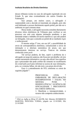 Instituto Brasileiro de Direito Eletrônico
desses tribunais (como no caso de advogado registrado em um
Estado X, que atua eventualmente em outros Estados da
Federação).
Isso porque, em muitos casos, o advogado é
surpreendido com a decisão já transitada em julgado, pois não
está habituado a acessar diariamente aquele portal, por não ser o
ambiente no qual costuma atuar.
Desse modo, o advogado necessita consultar diariamente
diversos sítios eletrônicos de Tribunais para verificar se um
processo seu está com alguma intimação pendente, o que
demanda tempo e trabalho em tarefa repetitiva e que não poderá
ser delegada, visto que a consulta ao portal dá-se mediante login
e senha pessoal.
O mesmo artigo 5º traz, em seu §4º, a possibilidade de
envio de correspondência eletrônica, comunicando o envio de
intimação e a abertura automática do prazo, aos que
demonstrarem interesse no serviço. Trata-se do sistema
conhecido como push.
Tal serviço poderia, de fato, suprir o problema de o
advogado ser pego de surpresa, não fosse por um detalhe: ele tem
caráter meramente informativo, ou seja, não oficial. Isso significa
que o procurador não pode confiar tão somente no recebimento
do e-mail pelo push para informar-se acerca de suas intimações,
pois, se o sistema falhar, ele não terá o seu prazo devolvido.
Esse é o entendimento do STJ, conforme se extrai do
seguinte julgado11
:
PROCESSUAL CIVIL ?
EMBARGOS DE DECLARAÇÃO
INTEMPESTIVOS ? FALHA NO
SISTEMA PUSH ?
DESINFLUÊNCIA ? AUSÊNCIA DE
OFICIALIDADE ? PRECEDENTE
DA CORTE ESPECIAL.
1. Manifesta a intempestividade, o
recurso não comporta conhecimento.
11
EDcl no AgRg no REsp 671.462/PR, Rel. Ministro HUMBERTO
MARTINS, SEGUNDA TURMA, julgado em 13/10/2009, DJe
21/10/2009
30
 