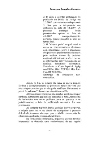 Processo e Conexões Humanas
2. In casu, o acórdão embargado foi
publicado no Diário de Justiça em
2.5.2007, com escoamento do prazo de
5 dias para a interposição dos
embargos na data de 7.5.2007. Os
presentes embargos foram
protocolados apenas na data de
4.6.2007, intempestivamente,
portanto, porque passados 27 dias do
termo final.
3. O "sistema push", o qual provê o
envio de correspondência eletrônica
com informações sobre o andamento
dos processos previamente cadastrados
pelo usuário, carece de qualquer
caráter de oficialidade, sendo certo que
as informações nele veiculadas são de
natureza meramente informativa.
Precedente da Corte Especial: AgRg
nos EREsp 514412/DF Rel. Min. Luiz
Fux, DJ 20.8.2007.
Embargos de declaração não-
conhecidos.
Assim, no fim, tal sistema não serve ao que se propõe:
facilitar o acompanhamento de processos, tendo em vista que
será sempre preciso que o advogado verifique diariamente o
portal de todos os Tribunais que não utilizam o DJe.
Além do inconveniente de não receber as intimações por
nenhuma outra forma que não seja acessando o portal, tal sistema
de intimações traz outro problema para os patronos e os
jurisdicionados: a falta de publicidade necessária dos atos
processuais.
Ao somente disponibilizar as decisões através do portal,
a própria parte terá o seu direito de acompanhar o processo
dificultado, tendo em vista que, para o cidadão comum, não lhe
é familiar o ambiente processual eletrônico.
De forma mais contundente, impede-se que um terceiro
interessado na demanda tome conhecimento de seu regular
31
 
