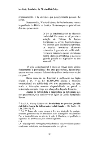 Instituto Brasileiro de Direito Eletrônico
processamento, e de decisões que possivelmente possam lhe
afetar.
Neste sentido, Wesley Roberto de Paula discorre sobre a
importância do Diário da Justiça Eletrônico para a publicidade
dos atos processuais:
A Lei de Informatização do Processo
Judicial (LIP), em seu art. 4º, permite a
criação de Diários da Justiça
Eletrônicos a serem disponibilizados
via internet com assinatura eletrônica.
A medida mostra-se altamente
valorativa à garantia da publicidade,
vez que a existência desses veículos na
forma impressa inviabiliza o acesso a
grande parcela da população ao seu
conteúdo. 12
O texto constitucional é claro ao prever como direito
fundamental a publicidade dos atos processuais, ressalvando
apenas os casos em que a defesa da intimidade e o interesse social
exigirem. 13
Dessa maneira, ao dispensar a publicação no órgão
oficial, o art. 5º da Lei 11.419/2006 afronta o princípio
constitucional da publicidade dos atos processuais, vez que,
sendo a intimação somente disponibilizada no portal, a
informação somente chega aos advogados daquela demanda.
Acerca da publicidade e necessidade de publicação dos
atos processuais, vale transcrever as lições de Cassio Scarpinella
Bueno:
12
PAULA, Wesley Roberto de. Publicidade no processo judicial
eletrônico: busca da indispensável relativização - São Paulo. Ed.
LTr, 2009. Pg. 39.
13
Art. 5º Todos são iguais perante a lei, sem distinção de qualquer
natureza, garantindo-se aos brasileiros e aos estrangeiros residentes no
País a inviolabilidade do direito à vida, à liberdade, à igualdade, à
segurança e à propriedade, nos termos seguintes:
(...)
LX - a lei só poderá restringir a publicidade dos atos processuais quando
a defesa da intimidade ou o interesse social o exigirem.
32
 