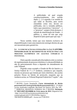 Processo e Conexões Humanas
A publicidade, tal qual exigida
constitucionalmente, tem sentido
duplo. [...] A segunda é no sentido de
que todas as decisões, para serem
entendidas como tais, devem ser
publicadas, isto é, tornadas públicas,
tudo o que caracteriza o “processo” – e
o “processo”, sempre é bom destacar, é
método de manifestação do Estado – é
público, e, como tal tem que estar
disponível para quem quer que seja. 14
Nesse sentido, temos que essa maneira exclusiva de
disponibilização é mais uma maneira de restringir direitos do que
um mecanismo para garanti-los.
I.C. A COMUNICAÇÃO DAS INTIMAÇÕES NA LEI 11.419/2006:
IMPOSSIBILIDADE DE RECEBIMENTO DE PETIÇÃO FÍSICA EM
PROCESSO ELETRÔNICO EM ALGUMAS COMARCAS E
INSTÂNCIAS.
Outra questão causada pela discrepância entre as normas
de regulamentação do processo eletrônico é a da possibilidade ou
não de peticionamento físico a depender do entendimento de
cada Tribunal.
Pegando como exemplo o Estado do Rio de Janeiro e a
Justiça Federal de 1ª e 2ª instância, constata-se que naquela,
mesmo no processo que tramita por meio eletrônico, são aceitas
petições físicas no balcão do protocolo, enquanto que na
instância acima, no Tribunal Regional Federal da 2ª região15
, não
14
BUENO, Cassio Scarpinella. Curso sistematizado de direito
processual civil: teoria geral do direito processual civil, 1 – 6ª edição
revista, atualizada e ampliada. São Paulo. Ed. Saraiva, 2012. Pg. 169.
15
TRIBUNAL REGIONAL FEDERAL DA 2ª REGIÃO. Resolução
Nº TRF2-RSP-2014/00006 de 14 de março de 2014. Disponível em:
<http://www10.trf2.jus.br/processoeletronico/wp-
content/uploads/sites/31/2014/04/Res-Agravo-
TRF2RSP201400006.pdf>. Acesso em 27/08/2014
33
 