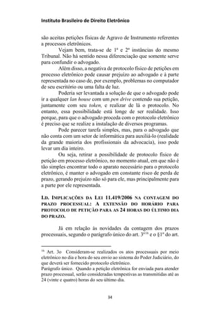 Instituto Brasileiro de Direito Eletrônico
são aceitas petições físicas de Agravo de Instrumento referentes
a processos eletrônicos.
Vejam bem, trata-se de 1ª e 2ª instâncias do mesmo
Tribunal. Não há sentido nessa diferenciação que somente serve
para confundir o advogado.
Além disso, a negativa de protocolo físico de petições em
processo eletrônico pode causar prejuízo ao advogado e à parte
representada no caso de, por exemplo, problemas no computador
de seu escritório ou uma falta de luz.
Poderia ser levantada a solução de que o advogado pode
ir a qualquer lan house com um pen drive contendo sua petição,
juntamente com seu token, e realizar de lá o protocolo. No
entanto, essa possibilidade está longe de ser realidade. Isso
porque, para que o advogado proceda com o protocolo eletrônico
é preciso que se realize a instalação de diversos programas.
Pode parecer tarefa simples, mas, para o advogado que
não conta com um setor de informática para auxiliá-lo (realidade
da grande maioria dos profissionais da advocacia), isso pode
levar um dia inteiro.
Ou seja, retirar a possibilidade de protocolo físico de
petição em processo eletrônico, no momento atual, em que não é
tão simples encontrar todo o aparato necessário para o protocolo
eletrônico, é manter o advogado em constante risco de perda de
prazo, gerando prejuízo não só para ele, mas principalmente para
a parte por ele representada.
I.D. IMPLICAÇÕES DA LEI 11.419/2006 NA CONTAGEM DO
PRAZO PROCESSUAL: A EXTENSÃO DO HORÁRIO PARA
PROTOCOLO DE PETIÇÃO PARA AS 24 HORAS DO ÚLTIMO DIA
DO PRAZO.
Já em relação às novidades da contagem dos prazos
processuais, segundo o parágrafo único do art. 3º16
e o §1º do art.
16
Art. 3o Consideram-se realizados os atos processuais por meio
eletrônico no dia e hora do seu envio ao sistema do Poder Judiciário, do
que deverá ser fornecido protocolo eletrônico.
Parágrafo único. Quando a petição eletrônica for enviada para atender
prazo processual, serão consideradas tempestivas as transmitidas até as
24 (vinte e quatro) horas do seu último dia.
34
 