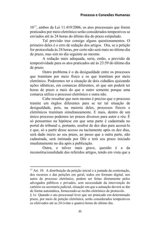 Processo e Conexões Humanas
1017
, ambos da Lei 11.419/2006, os atos processuais que forem
praticados por meio eletrônico serão considerados tempestivos se
enviados até às 24 horas do último dia do prazo estipulado.
Tal previsão traz consigo alguns questionamentos. O
primeiro deles é o erro de redação dos artigos. Ora, se a petição
for protocolada às 24 horas, por certo não será mais no último dia
de prazo, mas sim no dia seguinte ao mesmo.
A redação mais adequada, seria, então, a previsão de
tempestividade para os atos praticados até às 23:59 do último dia
de prazo.
Outro problema é o da desigualdade entre os processos
que tramitam por meio físico e os que tramitam por meio
eletrônico. Poderemos ter a situação de dois cidadãos ajuizando
ações idênticas, em comarcas diferentes, só que um poderá ter
horas de prazo a mais do que o outro somente porque uma
comarca utiliza o processo eletrônico e outra não.
Cabe ressaltar que nem mesmo é preciso que o processo
tramite em órgãos diferentes para se ter tal situação de
desigualdade, pois, na maioria deles, processos físicos e
eletrônicos tramitam simultaneamente. E mais, dentro de um
único processo podemos ter prazos diversos para autor e réu. É
só pensarmos na hipótese em que uma parte é cadastrada no
portal do tribunal e, portanto, usufrui de dez dias para acessá-lo
e que, só a partir desse acesso ou tacitamente após os dez dias,
será dado inicio ao seu prazo, ao passo que a outra parte, não
cadastrada, será intimada por DJe e terá seu prazo iniciado
imediatamente no dia após a publicação.
Outra, e talvez mais grave, questão é a da
inconstitucionalidade dos referidos artigos, tendo em vista que a
17
Art. 10. A distribuição da petição inicial e a juntada da contestação,
dos recursos e das petições em geral, todos em formato digital, nos
autos de processo eletrônico, podem ser feitas diretamente pelos
advogados públicos e privados, sem necessidade da intervenção do
cartório ou secretaria judicial, situação em que a autuação deverá se dar
de forma automática, fornecendo-se recibo eletrônico de protocolo.
§ 1o Quando o ato processual tiver que ser praticado em determinado
prazo, por meio de petição eletrônica, serão considerados tempestivos
os efetivados até as 24 (vinte e quatro) horas do último dia.
35
 