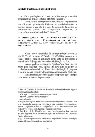 Instituto Brasileiro de Direito Eletrônico
competência para legislar acerca de procedimentos processuais é
concorrente da União, Estados e Distrito Federal18
.
Sendo assim, a competência da União para legislar sobre
procedimentos processuais limita-se ao estabelecimento de
normais gerais, o que não é o caso da imposição de horário de
protocolo de petição, que é regramento específico, de
competência constitucional dos Tribunais19
.
I.E. IMPLICAÇÕES DA LEI 11.419/2006 NA CONTAGEM DO
PRAZO PROCESSUAL: TEMPESTIVIDADE DE RECURSO
INTERPOSTO ANTES DA DATA CONSIDERADA COMO A DA
PUBLICAÇÃO.
Com a nova sistemática de contagem de prazo contida
nos §§ 3º e 4º do artigo 4º20
da Lei 11.419/2006, criou-se uma
ficção jurídica onde se considera como data da publicação o
primeiro dia útil seguinte ao da disponibilização no DJe.
Assim, pode-se dizer que se “ganhou” um dia a mais no
prazo para recorrer, pois, apesar do advogado já poder ter
conhecimento da decisão no dia da disponibilização do julgado,
o mesmo só será considerado publicado em momento posterior.
Nesse sentido, podemos cogitar a hipótese de se interpor
recurso antes da data da publicação.
18
Art. 24. Compete à União, aos Estados e ao Distrito Federal legislar
concorrentemente sobre:
(...) XI - procedimentos em matéria processual;
19
Art. 96. Compete privativamente:
I - aos tribunais:
a) eleger seus órgãos diretivos e elaborar seus regimentos internos, com
observância das normas de processo e das garantias processuais das
partes, dispondo sobre a competência e o funcionamento dos
respectivos órgãos jurisdicionais e administrativos;
20
Art. 4o (...) § 3o Considera-se como data da publicação o primeiro
dia útil seguinte ao da disponibilização da informação no Diário da
Justiça eletrônico.
§ 4o Os prazos processuais terão início no primeiro dia útil que seguir
ao considerado como data da publicação.
36
 