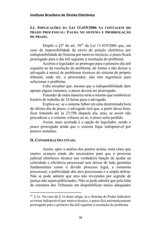 Instituto Brasileiro de Direito Eletrônico
I.F. IMPLICAÇÕES DA LEI 11.419/2006 NA CONTAGEM DO
PRAZO PROCESSUAL: FALHA NO SISTEMA E PRORROGAÇÃO
DE PRAZO.
Dispõe o §2º do art. 1025
da Lei 11.419/2006 que, em
caso de impossibilidade de envio de petição eletrônica por
indisponibilidade do Sistema por motivos técnicos, o prazo ficará
prorrogado para o dia útil seguinte à resolução do problema.
Acertou o legislador ao prorrogar para o primeiro dia útil
seguinte ao da resolução do problema, de forma a não deixar o
advogado à mercê de problemas técnicos do sistema do próprio
tribunal, onde ele, o procurador, não tem ingerência para
solucionar o problema.
Cabe ressaltar que, mesmo que a indisponibilidade dure
apenas alguns instantes, o prazo deverá ser prorrogado.
Entender de outra maneira seria o mesmo que estabelecer
horário de trabalho de 24 horas para o advogado.
Explica-se: se o sistema falhar em uma determinada hora
do último dia de prazo, o advogado terá que, a partir dessa hora,
ficar tentando até às 23:59h daquele dia, pois, se assim não
procedesse e o sistema voltasse ao ar, o prazo seria perdido.
Assim, mais acertada é a opção do legislador, sendo o
prazo prorrogado ainda que o sistema fique indisponível por
poucos instantes.
II. CONSIDERAÇÕES FINAIS.
Assim, após a análise dos pontos acima, resta claro que
muitos avanços ainda são necessários para que o processo
judicial eletrônico alcance sua verdadeira função de ajudar na
celeridade e eficiência processual sem deixar de lado garantias
fundamentais como o devido processo legal, a isonomia
processual, a publicidade dos atos processuais e a ampla defesa.
Não se pode admitir que atos não revestidos por segredo de
justiça não sejam publicitados. Não se pode admitir que pela falta
de estrutura dos Tribunais em disponibilizar meios adequados
25
§ 2o No caso do § 1o deste artigo, se o Sistema do Poder Judiciário
se tornar indisponível por motivo técnico, o prazo fica automaticamente
prorrogado para o primeiro dia útil seguinte à resolução do problema.
38
 