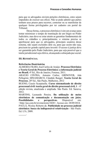 Processo e Conexões Humanas
para que os advogados enviem petições eletrônicas, estes sejam
impedidos de exercer seu ofício. Não se pode admitir que partes
tenham seus prazos para recorrer, contestar ou se manifestar de
qualquer forma privilegiados por ter cadastro em portal do
Tribunal.
Dessa forma, o processo eletrônico é sim um avanço para
tentar minimizar o tempo de tramitação de um litigio no Poder
Judiciário, mas deve-se estar atento as garantias fundamentais de
todos os cidadãos e, principalmente, o sistema precisa se
aperfeiçoar para que os advogados, principais usuários desse
sistema, não sejam excluídos dele ou, para que assim não seja,
precisem ter grande capital para investir. O acesso à justiça deve
ser garantido pelo Poder Judiciário, para que seja possível que a
tutela jurisdicional seja efetiva, alcançando a almejada paz social.
III. REFERÊNCIAS.
Referências Doutrinárias
ALMEIDA FILHO, José Carlos de Araújo. Processo Eletrônico
e Teoria Geral do Processo Eletrônico: a informação judicial
no Brasil, 4ª Ed., Rio de Janeiro, Forense, 2011.
ARAÚJO CINTRA, Antonio Carlos; GRINOVER, Ada
Pellegrini; DINAMARCO, Cândido Rangel. Teoria Geral do
Processo, 28ª Ed., São Paulo, Malheiros, 2012
BUENO, Cassio Scarpinella. Curso sistematizado de direito
processual civil: teoria geral do direito processual civil, 1 – 6ª
edição revista, atualizada e ampliada. São Paulo. Ed. Saraiva,
2012.
MARTINS, Leonardo Pereira. Da utilização de meios
eletrônicos de comunicação e documentação em juízo.
Possibilidades e perspectivas. Disponível em:
<http://jus.com.br/revista/texto/3420>. Acesso em: 28/09/2014.
PAULA, Wesley Roberto de. Publicidade no processo judicial
eletrônico: busca da indispensável relativização - São Paulo.
Ed. LTr, 2009.
______.
39
 