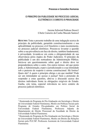 Processo e Conexões Humanas
O PRINCÍPIO DA PUBLICIDADE NO PROCESSO JUDICIAL
ELETRÔNICO E O DIREITO À PRIVACIDADE
Jurema Schwind Pedroso Stussi1
Cibele Carneiro da Cunha Macedo Santos2
RESUMO: Trata o presente trabalho de uma indagação acerca do
princípio da publicidade, garantido constitucionalmente e sua
aplicabilidade no processo civil brasileiro e mais recentemente,
no processo judicial eletrônico. Procura-se levantar a questão
sobre a sua prevalência em face do direito, também fundamental,
à privacidade, levando-se em conta a obrigatoriedade de sua
observância pelos órgãos do Poder Judiciário. O princípio da
publicidade é um dos norteadores da Administração Pública.
Inicia-se um questionamento sobre qual o direito deve ter
preponderância sobre o outro. Em outros termos: até que ponto
pode, a Administração, expor o jurisdicionado e a sua intimidade
sob o pretexto de respeito à norma constitucional. Há limites?
Quais são? A quem o princípio obriga e em que medida? Pode
ser um intimidador ao acesso à justiça? Sem a pretensão de
responder a estas questões, abre-se a discussão acerca dos
direitos individuais frente às obrigações exigíveis do Estado.
Ganha, este tema, especial relevância no novo cenário do
processo judicial eletrônico.
1
Doutoranda do Programa de Pós Graduação em Sociologia e Direito
da Universidade Federal Fluminense, Mestre em Políticas Sociais pelo
Programa de Estudos Pós-graduados em Política Social da
Universidade Federal Fluminense, Professora Adjunta do
Departamento de Direito Processual da Faculdade de Direito da
Universidade Federal Fluminense.
2
Doutoranda do Programa de Pós Graduação em Sociologia e Direito
da Universidade Federal Fluminense, Mestre em Direito das Relações
Sociais pela PUC/SP. Professora Assistente da Universidade Federal
Fluminense.
40
 