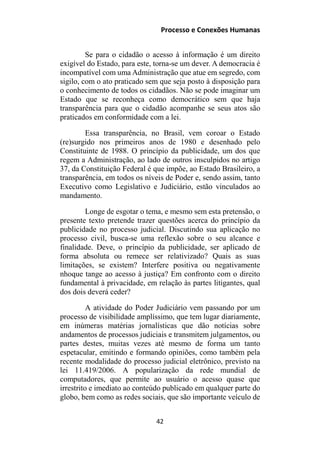 Processo e Conexões Humanas
Se para o cidadão o acesso à informação é um direito
exigível do Estado, para este, torna-se um dever. A democracia é
incompatível com uma Administração que atue em segredo, com
sigilo, com o ato praticado sem que seja posto à disposição para
o conhecimento de todos os cidadãos. Não se pode imaginar um
Estado que se reconheça como democrático sem que haja
transparência para que o cidadão acompanhe se seus atos são
praticados em conformidade com a lei.
Essa transparência, no Brasil, vem coroar o Estado
(re)surgido nos primeiros anos de 1980 e desenhado pelo
Constituinte de 1988. O princípio da publicidade, um dos que
regem a Administração, ao lado de outros insculpidos no artigo
37, da Constituição Federal é que impõe, ao Estado Brasileiro, a
transparência, em todos os níveis de Poder e, sendo assim, tanto
Executivo como Legislativo e Judiciário, estão vinculados ao
mandamento.
Longe de esgotar o tema, e mesmo sem esta pretensão, o
presente texto pretende trazer questões acerca do princípio da
publicidade no processo judicial. Discutindo sua aplicação no
processo civil, busca-se uma reflexão sobre o seu alcance e
finalidade. Deve, o princípio da publicidade, ser aplicado de
forma absoluta ou remece ser relativizado? Quais as suas
limitações, se existem? Interfere positiva ou negativamente
nhoque tange ao acesso à justiça? Em confronto com o direito
fundamental à privacidade, em relação às partes litigantes, qual
dos dois deverá ceder?
A atividade do Poder Judiciário vem passando por um
processo de visibilidade amplíssimo, que tem lugar diariamente,
em inúmeras matérias jornalísticas que dão notícias sobre
andamentos de processos judiciais e transmitem julgamentos, ou
partes destes, muitas vezes até mesmo de forma um tanto
espetacular, emitindo e formando opiniões, como também pela
recente modalidade do processo judicial eletrônico, previsto na
lei 11.419/2006. A popularização da rede mundial de
computadores, que permite ao usuário o acesso quase que
irrestrito e imediato ao conteúdo publicado em qualquer parte do
globo, bem como as redes sociais, que são importante veículo de
42
 