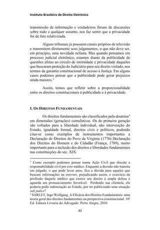 Instituto Brasileiro de Direito Eletrônico
transmissão de informação e verdadeiros fóruns de discussões
sobre todo e qualquer assunto, nos faz sentir que a privacidade
foi de fato relativizada.
Alguns tribunais já possuem canais próprios de televisão
e transmitem diretamente seus julgamentos, o que não deve ser,
em princípio, uma novidade nefasta. Mas quando pensamos em
processo judicial eletrônico, estamos diante da publicidade de
questões afetas ao círculo de intimidade e privacidade daqueles
que buscaram proteção do Judiciário para seu direito violado, nos
termos da garantia constitucional de acesso à Justiça. Em alguns
casos podemos pensar que a publicidade pode gerar prejuízos
ainda maiores.3
Assim, temos que refletir sobre a proporcionalidade
entre os direitos constitucionais à publicidade e à privacidade.
I. OS DIREITOS FUNDAMENTAIS
Os direitos fundamentais são classificados pela doutrina4
em dimensões (gerações) cumulativas. Os de primeira geração
são voltados para a liberdade individual, não intervenção do
Estado, igualdade formal, direitos civis e políticos, podendo
citar-se como exemplos de instrumentos importantes a
Declaração de Direitos do Povo da Virgínia (1776) Declaração
dos Direitos do Homem e do Cidadão (França, 1789), muito
importante para a inclusão dos direitos e liberdades fundamentais
nas constituições do séc. XIX.
3
Como exemplo podemos pensar numa Ação Civil que discute a
responsabilidade civil por erro médico. Enquanto a decisão não transita
em julgado, o que pode levar anos, fica a dúvida para aqueles que
buscam informações na internet, prejudicando assim, o exercício da
profissão daquele médico que exerce seu direito à ampla defesa e
aguarda um pronunciamento favorável. Perdendo sua clientela, ele
poderia pedir indenização ao Estado, por ter publicizado uma situação
sub judice?
4
SARLET, Ingo Wolfgang. A Eficácia dos Direitos Fundamentais: uma
teoria geral dos direitos fundamentais na perspectiva constitucional. 10ª
Ed. Editora Livraria do Advogado: Porto Alegre, 2010.
43
 