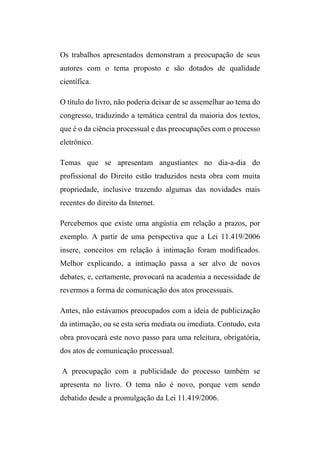 Os trabalhos apresentados demonstram a preocupação de seus
autores com o tema proposto e são dotados de qualidade
científica.
O título do livro, não poderia deixar de se assemelhar ao tema do
congresso, traduzindo a temática central da maioria dos textos,
que é o da ciência processual e das preocupações com o processo
eletrônico.
Temas que se apresentam angustiantes no dia-a-dia do
profissional do Direito estão traduzidos nesta obra com muita
propriedade, inclusive trazendo algumas das novidades mais
recentes do direito da Internet.
Percebemos que existe uma angústia em relação a prazos, por
exemplo. A partir de uma perspectiva que a Lei 11.419/2006
insere, conceitos em relação à intimação foram modificados.
Melhor explicando, a intimação passa a ser alvo de novos
debates, e, certamente, provocará na academia a necessidade de
revermos a forma de comunicação dos atos processuais.
Antes, não estávamos preocupados com a ideia de publicização
da intimação, ou se esta seria mediata ou imediata. Contudo, esta
obra provocará este novo passo para uma releitura, obrigatória,
dos atos de comunicação processual.
A preocupação com a publicidade do processo também se
apresenta no livro. O tema não é novo, porque vem sendo
debatido desde a promulgação da Lei 11.419/2006.
 