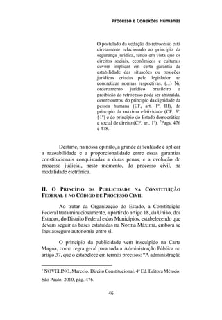 Processo e Conexões Humanas
O postulado da vedação do retrocesso está
diretamente relacionado ao princípio da
segurança jurídica, tendo em vista que os
direitos sociais, econômicos e culturais
devem implicar em certa garantia de
estabilidade das situações ou posições
jurídicas criadas pelo legislador ao
concretizar normas respectivas. (...) No
ordenamento jurídico brasileiro a
proibição do retrocesso pode ser abstraída,
dentre outros, do princípio da dignidade da
pessoa humana (CF, art. 1º, III), do
princípio da máxima efetividade (CF, 5º,
§1º) e do princípio do Estado democrático
e social de direito (CF, art. 1º). 7
Pags. 476
e 478.
Destarte, na nossa opinião, a grande dificuldade é aplicar
a razoabilidade e a proporcionalidade entre essas garantias
constitucionais conquistadas a duras penas, e a evolução do
processo judicial, neste momento, do processo civil, na
modalidade eletrônica.
II. O PRINCÍPIO DA PUBLICIDADE NA CONSTITUIÇÃO
FEDERAL E NO CÓDIGO DE PROCESSO CIVIL
Ao tratar da Organização do Estado, a Constituição
Federal trata minuciosamente, a partir do artigo 18, da União, dos
Estados, do Distrito Federal e dos Municípios, estabelecendo que
devam seguir as bases estatuídas na Norma Máxima, embora se
lhes assegure autonomia entre si.
O princípio da publicidade vem insculpido na Carta
Magna, como regra geral para toda a Administração Pública no
artigo 37, que o estabelece em termos precisos: “A administração
7
NOVELINO, Marcelo. Direito Constitucional. 4ª Ed. Editora Método:
São Paulo, 2010, pág. 476.
46
 