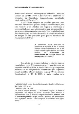 Instituto Brasileiro de Direito Eletrônico
pública direta e indireta de qualquer dos Poderes da União, dos
Estados, do Distrito Federal e dos Municípios obedecerá aos
princípios de legalidade, impessoalidade, moralidade,
publicidade e eficiência [...]”.
A publicidade não pode ser entendida, portanto, como
uma mera formalidade à qual está obrigada a Administração, mas
sim requisito a ser atendido em respeito à moralidade e
impessoalidade nos atos administrativos que não convalida os
que sejam praticados com irregularidade8
. Sua exigibilidade está
diretamente ligada ao direito do cidadão de exercer fiscalização
em relação aos atos praticados pelas pessoas investidas em
funções administrativas.
A publicidade, como princípio de
administração pública (CF, art. 37, caput),
abrange toda a atuação estatal, não só sob
o aspecto de divulgação de seus atos como,
também, de propiciação de
conhecimento da conduta interna de
seus agentes.(grifo nosso)9
Em relação ao processo judicial, o princípio aparece
enunciado no inciso IX do caput do artigo 93, que determina sua
observância estrita em todas as audiências sob o rigor da pena de
nulidade. Em sua redação inicial havia ressalva para se permitir
o sigilo quando o interesse público o exigisse.10
Com a Emenda
Constitucional nº 45, de 2004, o inciso recebeu nova
8
MEIRELLES, Hely Lopes. Direito Administrativo Brasileiro. Malheiros:
São Paulo, 1993, p. 86
9
MEIRELLES, op. Cit. P.87.
10
A redação original do inciso IX, do caput do artigo 93, é “todos os
julgamentos dos órgãos do Poder Judiciário serão públicos, e
fundamentadas todas as decisões, sob pena de nulidade, podendo a lei,
se o interesse público o exigir, limitar a presença, em determinados
atos, às próprias partes e a seus advogados, ou somente a estes;”(grifo
nosso)
47
 