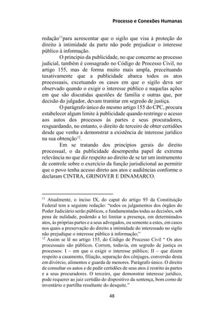 Processo e Conexões Humanas
redação11
para acrescentar que o sigilo que visa à proteção do
direito à intimidade da parte não pode prejudicar o interesse
público à informação.
O princípio da publicidade, no que concerne ao processo
judicial, também é consagrado no Código de Processo Civil, no
artigo 155, mas de forma muito mais ampla, preceituando
taxativamente que a publicidade abarca todos os atos
processuais, excetuando os casos em que o sigilo deva ser
observado quando o exigir o interesse público e naquelas ações
em que são discutidas questões de família e outras que, por
decisão do julgador, devam tramitar em segredo de justiça.
O parágrafo único do mesmo artigo 155 do CPC, procura
estabelecer algum limite à publicidade quando restringe o acesso
aos autos dos processos às partes e seus procuradores,
resguardando, no entanto, o direito de terceiro de obter certidões
desde que venha a demonstrar a existência de interesse jurídico
na sua obtenção12
.
Em se tratando dos princípios gerais do direito
processual, o da publicidade desempenha papel de extrema
relevância no que diz respeito ao direito de se ter um instrumento
de controle sobre o exercício da função jurisdicional ao permitir
que o povo tenha acesso direto aos atos e audiências conforme o
declaram CINTRA, GRINOVER E DINAMARCO.
11
Atualmente, o inciso IX, do caput do artigo 93 da Constituição
Federal tem a seguinte redação: “todos os julgamentos dos órgãos do
Poder Judiciário serão públicos, e fundamentadas todas as decisões, sob
pena de nulidade, podendo a lei limitar a presença, em determinados
atos, às próprias partes e a seus advogados, ou somente a estes, em casos
nos quais a preservação do direito a intimidade do interessado no sigilo
não prejudique o interesse público à informação;”
12
Assim se lê no artigo 155, do Código de Processo Civil “ Os atos
processuais são públicos. Correm, todavia, em segredo de justiça os
processos: I – em que o exigir o interesse público; II – que dizem
respeito a casamento, filiação, separação dos cônjuges, conversão desta
em divórcio, alimentos e guarda de menores. Parágrafo único. O direito
de consultar os autos e de pedir certidões de seus atos é restrito às partes
e a seus procuradores. O terceiro, que demonstrar interesse jurídico,
pode requerer ao juiz certidão do dispositivo da sentença, bom como de
inventário e partilha resultante do desquite.”
48
 
