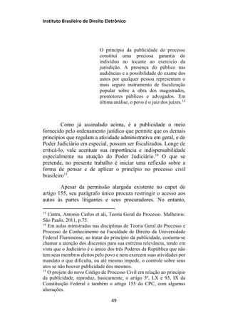Instituto Brasileiro de Direito Eletrônico
O princípio da publicidade do processo
constitui uma preciosa garantia do
indivíduo no tocante ao exercício da
jurisdição. A presença do público nas
audiências e a possibilidade do exame dos
autos por qualquer pessoa representam o
mais seguro instrumento de fiscalização
popular sobre a obra dos magistrados,
promotores públicos e advogados. Em
última análise, o povo é o juiz dos juízes.13
Como já assinalado acima, é a publicidade o meio
fornecido pelo ordenamento jurídico que permite que os demais
princípios que regulam a atividade administrativa em geral, e do
Poder Judiciário em especial, possam ser fiscalizados. Longe de
criticá-lo, vale acentuar sua importância e indispensabilidade
especialmente na atuação do Poder Judiciário.14
O que se
pretende, no presente trabalho é iniciar uma reflexão sobre a
forma de pensar e de aplicar o princípio no processo civil
brasileiro15
.
Apesar da permissão alargada existente no caput do
artigo 155, seu parágrafo único procura restringir o acesso aos
autos às partes litigantes e seus procuradores. No entanto,
13
Cintra, Antonio Carlos et ali, Teoria Geral do Processo. Malheiros:
São Paulo, 2011, p.75.
14
Em aulas ministradas nas disciplinas de Teoria Geral do Processo e
Processo de Conhecimento na Faculdade de Direito da Universidade
Federal Fluminense, ao tratar do princípio da publicidade, costuma-se
chamar a atenção dos discentes para sua extrema relevância, tendo em
vista que o Judiciário é o único dos três Poderes da República que não
tem seus membros eleitos pelo povo e nem exercem suas atividades por
mandato o que dificulta, ou até mesmo impede, o controle sobre seus
atos se não houver publicidade dos mesmos.
15
O projeto do novo Código de Processo Civil em relação ao princípio
da publicidade, reproduz, basicamente, o artigo 5º, LX e 93, IX da
Constituição Federal e também o artigo 155 do CPC, com algumas
alterações.
49
 