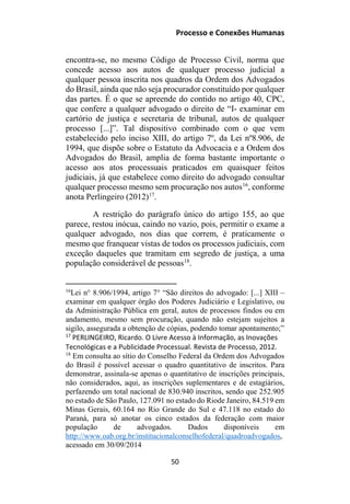 Processo e Conexões Humanas
encontra-se, no mesmo Código de Processo Civil, norma que
concede acesso aos autos de qualquer processo judicial a
qualquer pessoa inscrita nos quadros da Ordem dos Advogados
do Brasil, ainda que não seja procurador constituído por qualquer
das partes. É o que se apreende do contido no artigo 40, CPC,
que confere a qualquer advogado o direito de “I- examinar em
cartório de justiça e secretaria de tribunal, autos de qualquer
processo [...]”. Tal dispositivo combinado com o que vem
estabelecido pelo inciso XIII, do artigo 7º, da Lei nº8.906, de
1994, que dispõe sobre o Estatuto da Advocacia e a Ordem dos
Advogados do Brasil, amplia de forma bastante importante o
acesso aos atos processuais praticados em quaisquer feitos
judiciais, já que estabelece como direito do advogado consultar
qualquer processo mesmo sem procuração nos autos16
, conforme
anota Perlingeiro (2012)17
.
A restrição do parágrafo único do artigo 155, ao que
parece, restou inócua, caindo no vazio, pois, permitir o exame a
qualquer advogado, nos dias que correm, é praticamente o
mesmo que franquear vistas de todos os processos judiciais, com
exceção daqueles que tramitam em segredo de justiça, a uma
população considerável de pessoas18
.
16
Lei n° 8.906/1994, artigo 7° “São direitos do advogado: [...] XIII –
examinar em qualquer órgão dos Poderes Judiciário e Legislativo, ou
da Administração Pública em geral, autos de processos findos ou em
andamento, mesmo sem procuração, quando não estejam sujeitos a
sigilo, assegurada a obtenção de cópias, podendo tomar apontamento;”
17
PERLINGEIRO, Ricardo. O Livre Acesso à Informação, as Inovações
Tecnológicas e a Publicidade Processual. Revista de Processo, 2012.
18
Em consulta ao sítio do Conselho Federal da Ordem dos Advogados
do Brasil é possível acessar o quadro quantitativo de inscritos. Para
demonstrar, assinala-se apenas o quantitativo de inscrições principais,
não considerados, aqui, as inscrições suplementares e de estagiários,
perfazendo um total nacional de 830.940 inscritos, sendo que 252.905
no estado de São Paulo, 127.091 no estado do Riode Janeiro, 84.519 em
Minas Gerais, 60.164 no Rio Grande do Sul e 47.118 no estado do
Paraná, para só anotar os cinco estados da federação com maior
população de advogados. Dados disponíveis em
http://www.oab.org.br/institucionalconselhofederal/quadroadvogados,
acessado em 30/09/2014
50
 