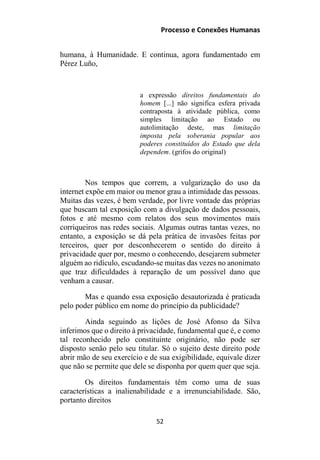 Processo e Conexões Humanas
humana, à Humanidade. E continua, agora fundamentado em
Pérez Luño,
a expressão direitos fundamentais do
homem [...] não significa esfera privada
contraposta à atividade pública, como
simples limitação ao Estado ou
autolimitação deste, mas limitação
imposta pela soberania popular aos
poderes constituídos do Estado que dela
dependem. (grifos do original)
Nos tempos que correm, a vulgarização do uso da
internet expõe em maior ou menor grau a intimidade das pessoas.
Muitas das vezes, é bem verdade, por livre vontade das próprias
que buscam tal exposição com a divulgação de dados pessoais,
fotos e até mesmo com relatos dos seus movimentos mais
corriqueiros nas redes sociais. Algumas outras tantas vezes, no
entanto, a exposição se dá pela prática de invasões feitas por
terceiros, quer por desconhecerem o sentido do direito à
privacidade quer por, mesmo o conhecendo, desejarem submeter
alguém ao ridículo, escudando-se muitas das vezes no anonimato
que traz dificuldades à reparação de um possível dano que
venham a causar.
Mas e quando essa exposição desautorizada é praticada
pelo poder público em nome do princípio da publicidade?
Ainda seguindo as lições de José Afonso da Silva
inferimos que o direito à privacidade, fundamental que é, e como
tal reconhecido pelo constituinte originário, não pode ser
disposto senão pelo seu titular. Só o sujeito deste direito pode
abrir mão de seu exercício e de sua exigibilidade, equivale dizer
que não se permite que dele se disponha por quem quer que seja.
Os direitos fundamentais têm como uma de suas
características a inalienabilidade e a irrenunciabilidade. São,
portanto direitos
52
 