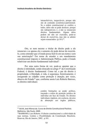 Instituto Brasileiro de Direito Eletrônico
intransferíveis, inegociáveis, porque não
são de conteúdo econômico-patrimonial.
Se a ordem constitucional os confere a
todos, deles não se pode desfazer, porque
são indisponíveis; [...] não se renunciam
direitos fundamentais. Alguns deles
podem até não ser exercidos, pode-se
deixar de exercê-los, mas não se admite
sejam renunciados. (p.181)21
.
Ora, se nem mesmo o titular do direito pode a ele
renunciar e se apenas ele e somente ele pode deixar de exercitá-
lo, como entender que o Estado possa fazê-lo em seu nome e sem
sua autorização? Em nome de atender a um mandamento
constitucional imposto à Administração Pública, pode o Estado
relativizar um direito fundamental individual?
Por uma outra forma de ver, pode-se apontar que o
direito à intimidade, sendo elencado no artigo 5° da Constituição
Federal, é direito fundamental. Como tal, a par do direito à
propriedade, à liberdade, à vida, à segurança, historicamente, é
assegurado ao cidadão como proteção à atuação, por vezes,
abusiva do Estado22
que, conforme anota Luís Roberto Barroso,
os direitos individuais
contêm limitações ao poder político,
traçando a esfera de proteção jurídica do
indivíduo em face do Estado. Os direitos
individuais impõem, em essência, deveres
de abstenção aos órgãos públicos,
21
SILVA, José Afonso da. Curso de Direito Constitucional Positivo.
Malheiros. São Paulo, 2009.
22
BARROSO, Luis Roberto. O direito constitucional e a efetividade de
suas normas. Limites e Possibilidades da Constituição Brasileira.
Renovar, Rio de Janeiro, 2002. p.101.
53
 