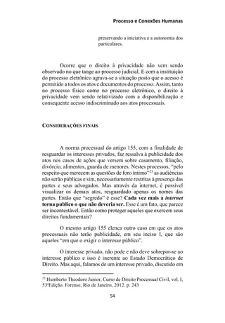 Processo e Conexões Humanas
preservando a iniciativa e a autonomia dos
particulares.
Ocorre que o direito à privacidade não vem sendo
observado no que tange ao processo judicial. E com a instituição
do processo eletrônico agrava-se a situação posto que o acesso é
permitido a todos os atos e documentos do processo. Assim, tanto
no processo físico como no processo eletrônico, o direito à
privacidade vem sendo relativizado com a disponibilização e
consequente acesso indiscriminado aos atos processuais.
CONSIDERAÇÕES FINAIS
A norma processual do artigo 155, com a finalidade de
resguardar os interesses privados, faz ressalva à publicidade dos
atos nos casos de ações que versem sobre casamento, filiação,
divórcio, alimentos, guarda de menores. Nestes processos, “pelo
respeito que merecem as questões de foro íntimo”23
as audiências
não serão públicas e sim, necessariamente restritas à presença das
partes e seus advogados. Mas através da internet, é possível
visualizar os demais atos, resguardado apenas os nomes das
partes. Então que “segredo” é esse? Cada vez mais a internet
torna publico o que não deveria ser. Esse é um fato, que parece
ser incontestável. Então como proteger aqueles que exercem seus
direitos fundamentais?
O mesmo artigo 155 elenca outro caso em que os atos
processuais não terão publicidade, em seu inciso I, que são
aqueles “em que o exigir o interesse público”.
O interesse privado, não pode e não deve sobrepor-se ao
interesse público e isso é inerente ao Estado Democrático de
Direito. Mas aqui, falamos de um interesse privado, discutido em
23
Humberto Theodoro Junior, Curso de Direito Processual Civil, vol. I,
53ªEdição. Forense, Rio de Janeiro, 2012. p. 243
54
 