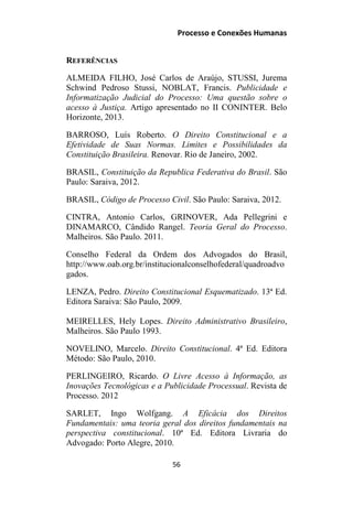 Processo e Conexões Humanas
REFERÊNCIAS
ALMEIDA FILHO, José Carlos de Araújo, STUSSI, Jurema
Schwind Pedroso Stussi, NOBLAT, Francis. Publicidade e
Informatização Judicial do Processo: Uma questão sobre o
acesso à Justiça. Artigo apresentado no II CONINTER. Belo
Horizonte, 2013.
BARROSO, Luís Roberto. O Direito Constitucional e a
Efetividade de Suas Normas. Limites e Possibilidades da
Constituição Brasileira. Renovar. Rio de Janeiro, 2002.
BRASIL, Constituição da Republica Federativa do Brasil. São
Paulo: Saraiva, 2012.
BRASIL, Código de Processo Civil. São Paulo: Saraiva, 2012.
CINTRA, Antonio Carlos, GRINOVER, Ada Pellegrini e
DINAMARCO, Cândido Rangel. Teoria Geral do Processo.
Malheiros. São Paulo. 2011.
Conselho Federal da Ordem dos Advogados do Brasil,
http://www.oab.org.br/institucionalconselhofederal/quadroadvo
gados.
LENZA, Pedro. Direito Constitucional Esquematizado. 13ª Ed.
Editora Saraiva: São Paulo, 2009.
MEIRELLES, Hely Lopes. Direito Administrativo Brasileiro,
Malheiros. São Paulo 1993.
NOVELINO, Marcelo. Direito Constitucional. 4ª Ed. Editora
Método: São Paulo, 2010.
PERLINGEIRO, Ricardo. O Livre Acesso à Informação, as
Inovações Tecnológicas e a Publicidade Processual. Revista de
Processo. 2012
SARLET, Ingo Wolfgang. A Eficácia dos Direitos
Fundamentais: uma teoria geral dos direitos fundamentais na
perspectiva constitucional. 10ª Ed. Editora Livraria do
Advogado: Porto Alegre, 2010.
56
 