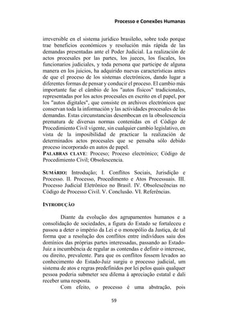 Processo e Conexões Humanas
irreversible en el sistema jurídico brasileño, sobre todo porque
trae beneficios económicos y resolución más rápida de las
demandas presentadas ante el Poder Judicial. La realización de
actos procesales por las partes, los jueces, los fiscales, los
funcionarios judiciales, y toda persona que participe de alguna
manera en los juicios, ha adquirido nuevas características antes
de que el proceso de los sistemas electrónicos, dando lugar a
diferentes formas de pensar y conducir el proceso. El cambio más
importante fue el câmbio de los "autos físicos" tradicionales,
representadas por los actos procesales en escrito en el papel, por
los "autos digitales", que consiste en archivos electrónicos que
conservan toda la información y las actividades procesales de las
demandas. Estas circunstancias desembocan en la obsolescencia
prematura de diversas normas contenidas en el Código de
Procedimiento Civil vigente, sin cualquier cambio legislativo, en
vista de la imposibilidad de practicar la realización de
determinados actos procesales que se pensaba sólo debido
proceso incorporado en autos de papel.
PALABRAS CLAVE: Proceso; Proceso electrónico; Código de
Procedimiento Civil; Obsolescencia.
SUMÁRIO: Introdução; I. Conflitos Sociais, Jurisdição e
Processo. II. Processo, Procedimento e Atos Processuais. III.
Processo Judicial Eletrônico no Brasil. IV. Obsolescências no
Código de Processo Civil. V. Conclusão. VI. Referências.
INTRODUÇÃO
Diante da evolução dos agrupamentos humanos e a
consolidação de sociedades, a figura do Estado se fortaleceu e
passou a deter o império da Lei e o monopólio da Justiça, de tal
forma que a resolução dos conflitos entre indivíduos saiu dos
domínios das próprias partes interessadas, passando ao Estado-
Juiz a incumbência de regular as contendas e definir o interesse,
ou direito, prevalente. Para que os conflitos fossem levados ao
conhecimento do Estado-Juiz surgiu o processo judicial, um
sistema de atos e regras predefinidos por lei pelos quais qualquer
pessoa poderia submeter seu dilema à apreciação estatal e dali
receber uma resposta.
Com efeito, o processo é uma abstração, pois
59
 