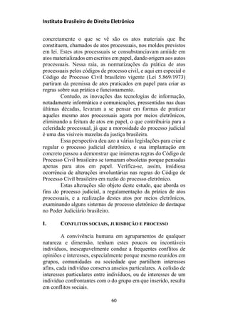 Instituto Brasileiro de Direito Eletrônico
concretamente o que se vê são os atos materiais que lhe
constituem, chamados de atos processuais, nos moldes previstos
em lei. Estes atos processuais se consubstanciavam amiúde em
atos materializados em escritos em papel, dando origem aos autos
processuais. Nessa raia, as normatizações da prática de atos
processuais pelos códigos de processo civil, e aqui em especial o
Código de Processo Civil brasileiro vigente (Lei 5.869/1973)
partiram da premissa de atos praticados em papel para criar as
regras sobre sua prática e funcionamento.
Contudo, as inovações das tecnologias de informação,
notadamente informática e comunicações, pressentidas nas duas
últimas décadas, levaram a se pensar em formas de praticar
aqueles mesmo atos processuais agora por meios eletrônicos,
eliminando a feitura de atos em papel, o que contribuiria para a
celeridade processual, já que a morosidade do processo judicial
é uma das visíveis mazelas da justiça brasileira.
Essa perspectiva deu azo a várias legislações para criar e
regular o processo judicial eletrônico, e sua implantação em
concreto passou a demonstrar que inúmeras regras do Código de
Processo Civil brasileiro se tornaram obsoletas porque pensadas
apenas para atos em papel. Verifica-se, assim, insidiosa
ocorrência de alterações involuntárias nas regras do Código de
Processo Civil brasileiro em razão do processo eletrônico.
Estas alterações são objeto deste estudo, que aborda os
fins do processo judicial, a regulamentação da prática de atos
processuais, e a realização destes atos por meios eletrônicos,
examinando alguns sistemas de processo eletrônico de destaque
no Poder Judiciário brasileiro.
I. CONFLITOS SOCIAIS, JURISDIÇÃO E PROCESSO
A convivência humana em agrupamentos de qualquer
natureza e dimensão, tenham estes poucos ou incontáveis
indivíduos, inescapavelmente conduz a frequentes conflitos de
opiniões e interesses, especialmente porque mesmo reunidos em
grupos, comunidades ou sociedade que partilhem interesses
afins, cada indivíduo conserva anseios particulares. A colisão de
interesses particulares entre indivíduos, ou de interesses de um
indivíduo confrontantes com o do grupo em que inserido, resulta
em conflitos sociais.
60
 
