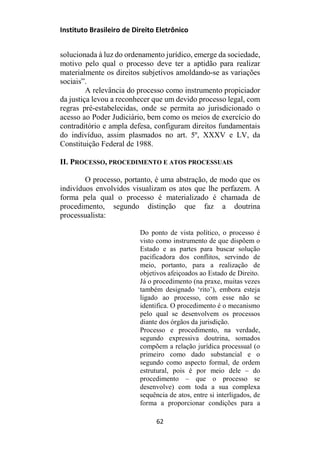 Instituto Brasileiro de Direito Eletrônico
solucionada à luz do ordenamento jurídico, emerge da sociedade,
motivo pelo qual o processo deve ter a aptidão para realizar
materialmente os direitos subjetivos amoldando-se as variações
sociais”.
A relevância do processo como instrumento propiciador
da justiça levou a reconhecer que um devido processo legal, com
regras pré-estabelecidas, onde se permita ao jurisdicionado o
acesso ao Poder Judiciário, bem como os meios de exercício do
contraditório e ampla defesa, configuram direitos fundamentais
do indivíduo, assim plasmados no art. 5º, XXXV e LV, da
Constituição Federal de 1988.
II. PROCESSO, PROCEDIMENTO E ATOS PROCESSUAIS
O processo, portanto, é uma abstração, de modo que os
indivíduos envolvidos visualizam os atos que lhe perfazem. A
forma pela qual o processo é materializado é chamada de
procedimento, segundo distinção que faz a doutrina
processualista:
Do ponto de vista político, o processo é
visto como instrumento de que dispõem o
Estado e as partes para buscar solução
pacificadora dos conflitos, servindo de
meio, portanto, para a realização de
objetivos afeiçoados ao Estado de Direito.
Já o procedimento (na praxe, muitas vezes
também designado ‘rito’), embora esteja
ligado ao processo, com esse não se
identifica. O procedimento é o mecanismo
pelo qual se desenvolvem os processos
diante dos órgãos da jurisdição.
Processo e procedimento, na verdade,
segundo expressiva doutrina, somados
compõem a relação jurídica processual (o
primeiro como dado substancial e o
segundo como aspecto formal, de ordem
estrutural, pois é por meio dele – do
procedimento – que o processo se
desenvolve) com toda a sua complexa
sequência de atos, entre si interligados, de
forma a proporcionar condições para a
62
 