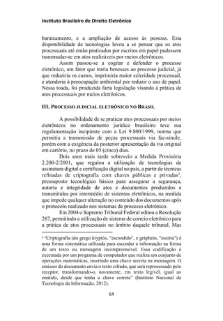 Instituto Brasileiro de Direito Eletrônico
barateamento, e a ampliação de acesso às pessoas. Esta
disponibilidade de tecnologias levou a se pensar que os atos
processuais até então praticados por escritos em papel pudessem
transmudar-se em atos realizáveis por meios eletrônicos.
Assim passou-se a cogitar e defender o processo
eletrônico, um fator que traria benesses ao processo judicial, já
que reduziria os custos, imprimiria maior celeridade processual,
e atenderia à preocupação ambiental por reduzir o uso de papel.
Nessa toada, foi produzida farta legislação visando à prática de
atos processuais por meios eletrônicos.
III. PROCESSO JUDICIAL ELETRÔNICO NO BRASIL
A possibilidade de se praticar atos processuais por meios
eletrônicos no ordenamento jurídico brasileiro teve sua
regulamentação incipiente com a Lei 9.800/1999, norma que
permitiu a transmissão de peças processuais via fac-símile,
porém com a exigência da posterior apresentação da via original
em cartório, no prazo de 05 (cinco) dias.
Dois anos mais tarde sobreveio a Medida Provisória
2.200-2/2001, que regulou a utilização de tecnologias de
assinatura digital e certificação digital no país, a partir de técnicas
refinadas de criptografia com chaves públicas e privadas2
,
pressuposto tecnológico básico para assegurar a segurança,
autoria e integridade de atos e documentos produzidos e
transmitidos por intermédio de sistemas eletrônicos, na medida
que impede qualquer alteração no conteúdo dos documentos após
o protocolo realizado nos sistemas de processo eletrônico.
Em 2004 o Supremo Tribunal Federal editou a Resolução
287, permitindo a utilização de sistema de correio eletrônico para
a prática de atos processuais no âmbito daquele tribunal. Mas
2 “Criptografia (do grego kryptós, "escondido", e gráphein, "escrita") é
uma forma sistemática utilizada para esconder a informação na forma
de um texto ou mensagem incompreensível. Essa codificação é
executada por um programa de computador que realiza um conjunto de
operações matemáticas, inserindo uma chave secreta na mensagem. O
emissor do documento envia o texto cifrado, que será reprocessado pelo
receptor, transformando-o, novamente, em texto legível, igual ao
emitido, desde que tenha a chave correta” (Instituto Nacional de
Tecnologia da Informação, 2012).
64
 