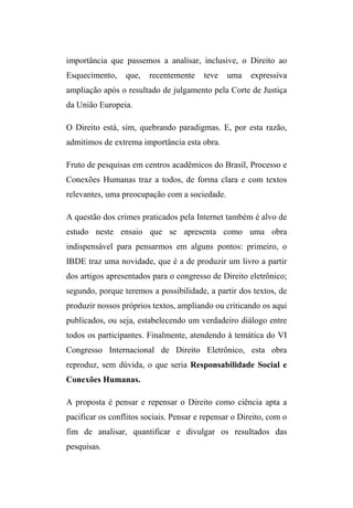 importância que passemos a analisar, inclusive, o Direito ao
Esquecimento, que, recentemente teve uma expressiva
ampliação após o resultado de julgamento pela Corte de Justiça
da União Europeia.
O Direito está, sim, quebrando paradigmas. E, por esta razão,
admitimos de extrema importância esta obra.
Fruto de pesquisas em centros acadêmicos do Brasil, Processo e
Conexões Humanas traz a todos, de forma clara e com textos
relevantes, uma preocupação com a sociedade.
A questão dos crimes praticados pela Internet também é alvo de
estudo neste ensaio que se apresenta como uma obra
indispensável para pensarmos em alguns pontos: primeiro, o
IBDE traz uma novidade, que é a de produzir um livro a partir
dos artigos apresentados para o congresso de Direito eletrônico;
segundo, porque teremos a possibilidade, a partir dos textos, de
produzir nossos próprios textos, ampliando ou criticando os aqui
publicados, ou seja, estabelecendo um verdadeiro diálogo entre
todos os participantes. Finalmente, atendendo à temática do VI
Congresso Internacional de Direito Eletrônico, esta obra
reproduz, sem dúvida, o que seria Responsabilidade Social e
Conexões Humanas.
A proposta é pensar e repensar o Direito como ciência apta a
pacificar os conflitos sociais. Pensar e repensar o Direito, com o
fim de analisar, quantificar e divulgar os resultados das
pesquisas.
 