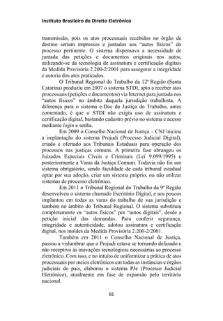 Instituto Brasileiro de Direito Eletrônico
transmissão, pois os atos processuais recebidos no órgão de
destino seriam impressos e juntados aos “autos físicos” do
processo pertinente. O sistema dispensava a necessidade de
juntada das petições e documentos originais nos autos,
utilizando-se da tecnologia de assinatura e certificação digitais
da Medida Provisória 2.200-2/2001 para assegurar a integridade
e autoria dos atos praticados.
O Tribunal Regional do Trabalho da 12ª Região (Santa
Catarina) produziu em 2007 o sistema STDI, apto a receber atos
processuais (petições e documentos) via Internet para juntada nos
“autos físicos” no âmbito daquela jurisdição trabalhista. A
diferença para o sistema e-Doc da Justiça do Trabalho, antes
comentado, é que o STDI não exigia uso de assinatura e
certificação digital, bastando cadastro prévio no sistema e acesso
mediante login e senha.
Em 2009 o Conselho Nacional de Justiça – CNJ iniciou
a implantação do sistema Projudi (Processo Judicial Digital),
criado e ofertado aos Tribunais Estaduais para operação dos
processos nas justiças comuns. A primeira fase abrangeu os
Juizados Especiais Cíveis e Criminais (Lei 9.099/1995) e
posteriormente a Varas da Justiça Comum. Todavia não foi um
sistema obrigatório, sendo faculdade de cada tribunal estadual
optar por sua adoção, criar um sistema próprio, ou não utilizar
sistemas de processo eletrônico.
Em 2011 o Tribunal Regional do Trabalho da 9ª Região
desenvolveu o sistema chamado Escritório Digital, e aos poucos
implantou em todas as varas do trabalho de sua jurisdição e
também no âmbito do Tribunal Regional. O sistema substituiu
completamente os “autos físicos” por “autos digitais”, desde a
petição inicial das demandas. Para conferir segurança,
integridade e autenticidade, adotou assinatura e certificação
digital, nos moldes da Medida Provisória 2.200-2/2001.
Também em 2011 o Conselho Nacional de Justiça,
passou a vislumbrar que o Projudi estava se tornando defasado e
não receptivo às inovações tecnológicas necessárias ao processo
eletrônico. Com isso, e no intuito de uniformizar a prática de atos
processuais por meios eletrônicos em todas as instâncias e órgãos
judiciais do país, elaborou o sistema PJe (Processo Judicial
Eletrônico), atualmente em fase de expansão pelo território
nacional.
66
 