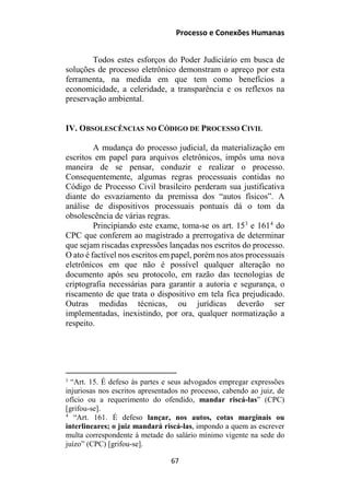 Processo e Conexões Humanas
Todos estes esforços do Poder Judiciário em busca de
soluções de processo eletrônico demonstram o apreço por esta
ferramenta, na medida em que tem como benefícios a
economicidade, a celeridade, a transparência e os reflexos na
preservação ambiental.
IV. OBSOLESCÊNCIAS NO CÓDIGO DE PROCESSO CIVIL
A mudança do processo judicial, da materialização em
escritos em papel para arquivos eletrônicos, impôs uma nova
maneira de se pensar, conduzir e realizar o processo.
Consequentemente, algumas regras processuais contidas no
Código de Processo Civil brasileiro perderam sua justificativa
diante do esvaziamento da premissa dos “autos físicos”. A
análise de dispositivos processuais pontuais dá o tom da
obsolescência de várias regras.
Principiando este exame, toma-se os art. 153
e 1614
do
CPC que conferem ao magistrado a prerrogativa de determinar
que sejam riscadas expressões lançadas nos escritos do processo.
O ato é factível nos escritos em papel, porém nos atos processuais
eletrônicos em que não é possível qualquer alteração no
documento após seu protocolo, em razão das tecnologias de
criptografia necessárias para garantir a autoria e segurança, o
riscamento de que trata o dispositivo em tela fica prejudicado.
Outras medidas técnicas, ou jurídicas deverão ser
implementadas, inexistindo, por ora, qualquer normatização a
respeito.
3
“Art. 15. É defeso às partes e seus advogados empregar expressões
injuriosas nos escritos apresentados no processo, cabendo ao juiz, de
ofício ou a requerimento do ofendido, mandar riscá-las” (CPC)
[grifou-se].
4
“Art. 161. É defeso lançar, nos autos, cotas marginais ou
interlineares; o juiz mandará riscá-las, impondo a quem as escrever
multa correspondente à metade do salário mínimo vigente na sede do
juízo” (CPC) [grifou-se].
67
 