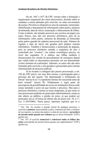 Instituto Brasileiro de Direito Eletrônico
Os art. 1665
e 1676
do CPC versam sobre a formação e
organização sequencial dos autos processuais, dizendo sobre as
condutas a serem adotadas pelo escrivão, ou outro serventuário
da justiça. Prevêem os dispositivos atos de autuação, numeração,
identificação e lançamento de informações sobre partes, natureza
da demanda, data de início, numeração e rubricamento de folhas.
Como evidente, são atitudes possíveis nos escritos em papel, nos
autos físicos, mas não nos processo eletrônicos, pois ali as
informações sobre partes, natureza da demanda, já fornecidas
pelas partes quando do cadastro processual da ação. Número de
registro e data de início são gerados pelo próprio sistema
informático. Também é desnecessária a numeração de páginas,
pois no processo eletrônico amiúde a sequência de atos é
controlada por “eventos”, em ordem cronológica precisa, no
nível dos segundos. E a rubrica nas folhas também é
desnecessária em virtude do procedimento de assinatura digital
que valida todos os documentos presentes em um determinado
evento (instante da realização). Ademais, os autos não são mais
formados pelo escrivão, e sim gerados e gerenciados pelo sistema
informatizado do processo judicial.
Já no tocante à contagem dos prazos processuais, o art.
184 do CPC prevê, nos seus dois incisos, a prorrogação para o
próximo dia útil quanto “for determinado o fechamento do
fórum” (inciso I) ou “o expediente forense for encerrado antes da
hora normal” (inciso II). Nitidamente a regra parte do
pressuposto da possibilidade de acesso às instalações físicas onde
esteja instalado o juízo em que tramita o processo. Mas para o
processo eletrônico a norma se torna inoperante, já que neste os
atos processuais poderão ser praticados indistintamente, esteja ou
não aberto ao público o prédio do juízo, já que podem ser
praticados até as 24 horas do último dia do prazo (art. 10, § 1º,
Lei 11.419/2006). Nesse passo, oportuno registrar que se o
5
“Art. 166. Ao receber a petição inicial de qualquer processo, o
escrivão a autuará, mencionando o juízo, a natureza do feito, o número
de seu registro, os nomes das partes e a data do seu início; e procederá
do mesmo modo quanto aos volumes que se forem formando” (CPC)
[grifou-se].
6
“Art. 167. O escrivão numerará e rubricará todas as folhas dos
autos, procedendo da mesma forma quanto aos suplementares” (CPC)
[grifou-se]
68
 