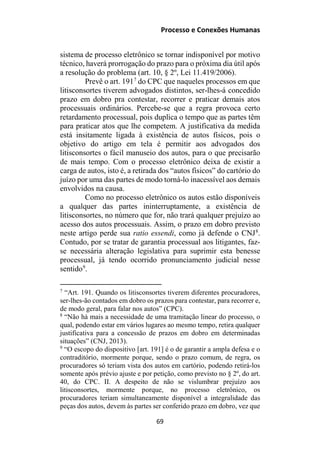 Processo e Conexões Humanas
sistema de processo eletrônico se tornar indisponível por motivo
técnico, haverá prorrogação do prazo para o próxima dia útil após
a resolução do problema (art. 10, § 2º, Lei 11.419/2006).
Prevê o art. 1917
do CPC que naqueles processos em que
litisconsortes tiverem advogados distintos, ser-lhes-á concedido
prazo em dobro pra contestar, recorrer e praticar demais atos
processuais ordinários. Percebe-se que a regra provoca certo
retardamento processual, pois duplica o tempo que as partes têm
para praticar atos que lhe competem. A justificativa da medida
está insitamente ligada à existência de autos físicos, pois o
objetivo do artigo em tela é permitir aos advogados dos
litisconsortes o fácil manuseio dos autos, para o que precisarão
de mais tempo. Com o processo eletrônico deixa de existir a
carga de autos, isto é, a retirada dos “autos físicos” do cartório do
juízo por uma das partes de modo torná-lo inacessível aos demais
envolvidos na causa.
Como no processo eletrônico os autos estão disponíveis
a qualquer das partes ininterruptamente, a existência de
litisconsortes, no número que for, não trará qualquer prejuízo ao
acesso dos autos processuais. Assim, o prazo em dobro previsto
neste artigo perde sua ratio essendi, como já defende o CNJ8
.
Contudo, por se tratar de garantia processual aos litigantes, faz-
se necessária alteração legislativa para suprimir esta benesse
processual, já tendo ocorrido pronunciamento judicial nesse
sentido9
.
7
“Art. 191. Quando os litisconsortes tiverem diferentes procuradores,
ser-lhes-ão contados em dobro os prazos para contestar, para recorrer e,
de modo geral, para falar nos autos” (CPC).
8
“Não há mais a necessidade de uma tramitação linear do processo, o
qual, podendo estar em vários lugares ao mesmo tempo, retira qualquer
justificativa para a concessão de prazos em dobro em determinadas
situações” (CNJ, 2013).
9
“O escopo do dispositivo [art. 191] é o de garantir a ampla defesa e o
contraditório, mormente porque, sendo o prazo comum, de regra, os
procuradores só teriam vista dos autos em cartório, podendo retirá-los
somente após prévio ajuste e por petição, como previsto no § 2º, do art.
40, do CPC. II. A despeito de não se vislumbrar prejuízo aos
litisconsortes, mormente porque, no processo eletrônico, os
procuradores teriam simultaneamente disponível a integralidade das
peças dos autos, devem às partes ser conferido prazo em dobro, vez que
69
 