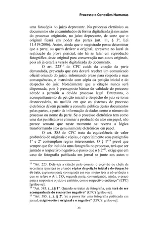 Processo e Conexões Humanas
uma fotocópia no juízo deprecante. No processo eletrônico os
documentos são encaminhados de forma digitalizada já nos autos
do processo originário, no juízo deprecante, de sorte que o
original ficará em poder das partes (art. 11, § 3º, Lei
11.419/2006). Assim, ainda que o magistrado possa determinar
que a parte, ou quem detiver o original, apresente no local da
realização da prova pericial, não há se falar em reprodução
fotográfica deste original para conservação nos autos originais,
pois ali já estará a versão digitalizada do documento.
O art. 22313
do CPC cuida da citação da parte
demandada, prevendo que esta deverá receber um comunicado
oficial oriundo do juízo, informando prazo para resposta e suas
consequências, e instruindo com cópia da petição inicial e do
despacho do juiz. Notadamente que a citação nunca será
dispensada, pois é pressuposto básico de validade do processo
adrede a permitir o devido processo legal. Entretanto, o
acompanhamento da petição inicial e despacho do juiz se torna
desnecessário, na medida em que os sistemas de processo
eletrônico devem permitir a consulta pública destes documentos
pelas partes, a partir da informação de dados como o número do
processo ou nome da parte. Se o processo eletrônico tem como
uma das justificativas eliminar a produção de atos em papel, não
parece sensato que neste momento se reverta a lógica
transformando atos genuinamente eletrônicos em papel.
O art. 385 do CPC trata da equivalência de valor
probatório de originais e cópias, e especialmente seus parágrafos
1º e 2º contemplam regras interessantes. O § 1º14
prevê que
sempre que for incluída uma fotografia no processo, terá que ser
juntado o respectivo negativo, o passo que o § 2º15
, exige que em
caso de fotografia publicada em jornal se junte aos autos o
13
“Art. 223. Deferida a citação pelo correio, o escrivão ou chefe da
secretaria remeterá ao citando cópias da petição inicial e do despacho
do juiz, expressamente consignada em seu inteiro teor a advertência a
que se refere o Art. 285, segunda parte, comunicando, ainda, o prazo
para a resposta e o juízo e cartório, com o respectivo endereço” (CPC)
[grifou-se].
14
“Art. 385. (...).§ 1º. Quando se tratar de fotografia, esta terá de ser
acompanhada do respectivo negativo” (CPC) [grifou-se].
15
“Art. 385. (...). § 2º. Se a prova for uma fotografia publicada em
jornal, exigir-se-ão o original e o negativo” (CPC) [grifou-se].
71
 