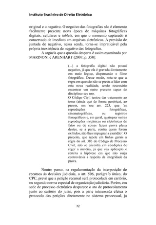 Instituto Brasileiro de Direito Eletrônico
original e o negativo. O negativo das fotografias não é elemento
facilmente presente nesta época de máquinas fotográficas
digitais, celulares e tablets, em que o momento capturado é
conservado de imediato em arquivos eletrônicos. A previsão de
juntada de negativo, nessa senda, torna-se impraticável pela
própria inexistência de negativo das fotografias.
A argúcia que a questão desperta é assim examinada por
MARINONI e ARENHART (2007, p. 350):
(...) a fotografia digital não possui
negativo, já que ela é gravada diretamente
em meio lógico, dispensando o filme
fotográfico. Desse modo, nota-se que a
regra em questão não se presta a lidar com
esta nova realidade, sendo necessário
encontrar um outro preceito capaz de
disciplinar seu uso.
O Código Civil tentou dar tratamento ao
tema (ainda que de forma genérica), ao
prever, em seu arr. 225, que ‘as
reproduções fotográficas,
cinematográficas, ou registros
fonográficos e, em geral, quaisquer outras
reproduções mecânicas ou eletrônicas de
fatos ou de coisas fazem prova plena
destes, se a parte, contra quem forem
exibidos, não lhes impugnar a exatidão’. O
preceito, que repete em linhas gerais a
regra do art. 383 do Código de Processo
Civil, não se encontra em condições de
reger a matéria, já que sua aplicação é
restrita à hipótese em que não surja
controvérsia a respeito da integridade da
prova.
Noutro passo, na regulamentação da interposição de
recursos às decisões judiciais, o art. 506, parágrafo único, do
CPC, prevê que a petição recursal será protocolada em cartório,
ou segundo norma especial de organização judiciária. Porém, em
sede de processo eletrônico desparece o ato de protocolamento
junto ao cartório do juízo, pois a parte interessada efetua o
protocolo das petições diretamente no sistema processual, já
72
 