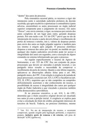 Processo e Conexões Humanas
“dentro” dos autos do processo.
Pela sistemática recursal pátria, os recursos a rigor são
interpostos junto à autoridade judiciária prolatora da decisão
recorrida, que após recebê-lo e oportunizar o contraditório à parte
adversa, encaminhará os autos processuais ao órgão judicial
superior competente para o julgamento do recurso. Em autos
“físicos”, este envio consiste, a rigor, na remessa por correio dos
autos completos de um lugar para outro, gerando despesas
postais. Por esta razão o art. 511 do CPC16
prevê que no ato de
interposição do recurso a parte deverá efetuar o recolhimento de
portes de remessa e retorno, isto é, valores de despesas postais
para envio dos autos ao órgão julgador superior e também para
seu retorno à origem após julgado. O processo eletrônico
dispensa a remessa dos autos por via postal, na medida em que
qualquer dos órgãos judiciários envolvidos pode ter acesso à
integralidade dos autos em segundos, com a execução de alguns
comandos no sistema informatizado que gere o processo.
Ao regular especificamente o recurso de Agravo de
Instrumento, o art. 525 do CPC fixa um conjunto de peças
processuais que devem ser anexadas à petição recursal, e seu
parágrafo único ressalta a necessidade de comprovar o
recolhimento de porte de retorno. Quanto a este último requisito,
aplicam-se as observações alhures feitas para o art. 506,
parágrafo único, do CPC. Com relação à exigência de juntada de
peças processuais, essenciais (art. 525, I, CPC) e facultativas (art.
525, II, CPC), requisitos que se não cumpridos ou cumpridos
deficientemente acarretam o não conhecimento do recurso, a
possibilidade de acesso à integralidade dos autos por qualquer
órgão do Poder Judiciário a que vinculado o processo também
torna desnecessária a providência.
Já no processo executivo, o art. 614, I, do CPC,
determina que o título executivo original deverá ser encartado
nos autos já com a petição inicial. A exigência se explica para
evitar a circulação do título de crédito, protegendo interesses de
terceiros de boa-fé. Todavia, no processo eletrônico, mesmo
16
“Art. 511. No ato de interposição do recurso, o recorrente
comprovará, quando exigido pela legislação pertinente, o respectivo
preparo, inclusive porte de remessa e de retorno, sob pena de
deserção” (CPC) [grifou-se].
73
 