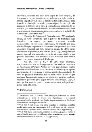 Instituto Brasileiro de Direito Eletrônico
executivo, constará dos autos uma cópia do título original, de
forma que a exigida juntada do original com a petição inicial se
mostra impraticável. Soluções paliativas têm sido adotadas para
impedir a circulação do título quando objeto de execução via
processo eletrônico: ou a parte é intimada para apresentá-lo ao
cartório que a conservará ou então aporá carimbo que menciona
a vinculação a uma execução em curso, conforme orientação do
Enunciado 126 do FONAJE17
.
Em sede de Embargos à Execução, o art. 736, parágrafo
único, do CPC, determina que a petição de Embargos seja
instruída com cópias processuais relevantes, cautela
desnecessária em processos eletrônicos, na medida em que,
distribuídos por dependência e autuados em apenso ao processo
executivo principal (art. 736, parágrafo único, do CPC), serão
conhecidos e apreciados pelo mesmo juízo. Logo, este juízo terá
acesso integral aos autos da execução, de modo rápido e em
poucos comandos, não havendo razão plausível para repetir
peças processuais nos autos de Embargos.
Os art. 86618
e 87219
do CPC estão inseridos,
respectivamente, nas seções que tratam das medidas cautelares
de Justificação e Protesto. Ambos prevêem que ultimados os atos
processuais cabíveis em juízo, os autos serão entregues à parte
demandante. A regra perde o sentido diante da constatação de
que no processo eletrônico não existem autos físicos e que
qualquer das partes tem acesso ao inteiro teor destes a qualquer
momento, podendo gerar cópia para sua conservação. Logo, a
entrega dos autos às partes, como contido nestes dispositivos,
perde sua pertinência.
V. CONCLUSÃO
17
Enunciado 126, FONAJE: “Em execução eletrônica de título
extrajudicial, o título de crédito será digitalizado e o original
apresentado até a sessão de conciliação ou prazo assinado, a fim de ser
carimbado ou retido pela secretaria”.
18
“Art. 866. A justificação será afinal julgada por sentença e os autos
serão entregues ao requerente independentemente de traslado,
decorridas 48 (quarenta e oito) horas da decisão” (CPC) [grifou-se].
19
“Art. 872. Feita a intimação, ordenará o juiz que, pagas as custas, e
decorridas 48 (quarenta e oito) horas, sejam os autos entregues à parte
independentemente de traslado” (CPC) [grifou-se].
74
 