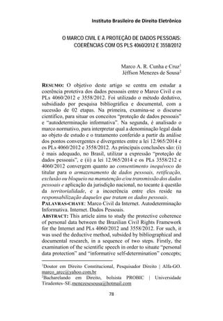 Instituto Brasileiro de Direito Eletrônico
O MARCO CIVIL E A PROTEÇÃO DE DADOS PESSOAIS:
COERÊNCIAS COM OS PLS 4060/2012 E 3558/2012
Marco A. R. Cunha e Cruz1
Jéffson Menezes de Sousa2
RESUMO: O objetivo deste artigo se centra em estudar a
coerência protetiva dos dados pessoais entre o Marco Civil e os
PLs 4060/2012 e 3558/2012. Foi utilizado o método dedutivo,
subsidiado por pesquisa bibliográfica e documental, com a
sucessão de 02 etapas. Na primeira, examina-se o discurso
científico, para situar os conceitos “proteção de dados pessoais”
e “autodeterminação informativa”. Na segunda, é analisado o
marco normativo, para interpretar qual a denominação legal dada
ao objeto de estudo e o tratamento conferido a partir da análise
dos pontos convergentes e divergentes entre a lei 12.965/2014 e
os PLs 4060/2012 e 3558/2012. As principais conclusões são: (i)
é mais adequado, no Brasil, utilizar a expressão “proteção de
dados pessoais”, e (ii) a lei 12.965/2014 e os PLs 3558/212 e
4060/2012 convergem quanto ao consentimento inequívoco do
titular para o armazenamento de dados pessoais, retificação,
exclusão ou bloqueio na manutenção e/ou transmissão dos dados
pessoais e aplicação da jurisdição nacional, no tocante à questão
da territorialidade, e a incoerência entre eles reside na
responsabilização daqueles que tratam os dados pessoais.
PALAVRAS-CHAVE: Marco Civil da Internet. Autodeterminação
Informativa. Internet. Dados Pessoais.
ABSTRACT: This article aims to study the protective coherence
of personal data between the Brazilian Civil Rights Framework
for the Internet and PLs 4060/2012 and 3558/2012. For such, it
was used the deductive method, subsided by bibliographical and
documental research, in a sequence of two steps. Firstly, the
examination of the scientific speech in order to situate “personal
data protection” and “informative self-determination” concepts;
1
Doutor em Direito Constitucional, Pesquisador Direito | Alfa-GO.
marco_arcc@yahoo.com.br
2
Bacharelando em Direito, bolsista PROBIC | Universidade
Tiradentes–SE.menezesesousa@hotmail.com
78
 