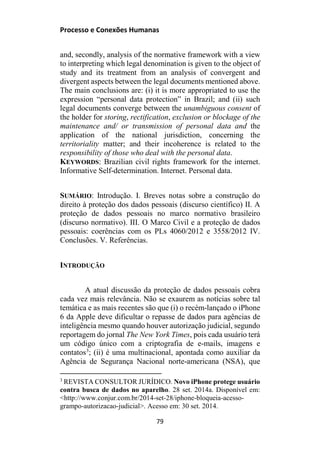 Processo e Conexões Humanas
and, secondly, analysis of the normative framework with a view
to interpreting which legal denomination is given to the object of
study and its treatment from an analysis of convergent and
divergent aspects between the legal documents mentioned above.
The main conclusions are: (i) it is more appropriated to use the
expression “personal data protection” in Brazil; and (ii) such
legal documents converge between the unambiguous consent of
the holder for storing, rectification, exclusion or blockage of the
maintenance and/ or transmission of personal data and the
application of the national jurisdiction, concerning the
territoriality matter; and their incoherence is related to the
responsibility of those who deal with the personal data.
KEYWORDS: Brazilian civil rights framework for the internet.
Informative Self-determination. Internet. Personal data.
SUMÁRIO: Introdução. I. Breves notas sobre a construção do
direito à proteção dos dados pessoais (discurso científico) II. A
proteção de dados pessoais no marco normativo brasileiro
(discurso normativo). III. O Marco Civil e a proteção de dados
pessoais: coerências com os PLs 4060/2012 e 3558/2012 IV.
Conclusões. V. Referências.
INTRODUÇÃO
A atual discussão da proteção de dados pessoais cobra
cada vez mais relevância. Não se exaurem as notícias sobre tal
temática e as mais recentes são que (i) o recém-lançado o iPhone
6 da Apple deve dificultar o repasse de dados para agências de
inteligência mesmo quando houver autorização judicial, segundo
reportagem do jornal The New York Times, pois cada usuário terá
um código único com a criptografia de e-mails, imagens e
contatos3
; (ii) é uma multinacional, apontada como auxiliar da
Agência de Segurança Nacional norte-americana (NSA), que
3
REVISTA CONSULTOR JURÍDICO. Novo iPhone protege usuário
contra busca de dados no aparelho. 28 set. 2014a. Disponível em:
<http://www.conjur.com.br/2014-set-28/iphone-bloqueia-acesso-
grampo-autorizacao-judicial>. Acesso em: 30 set. 2014.
79
 