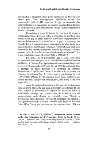 Instituto Brasileiro de Direito Eletrônico
desenvolve o programa usado pelas operadoras de telefonia do
Brasil para fazer interceptações telefônicas quando há
autorização judicial. Há suspeitas de que o conteúdo das
interceptações seja franqueado ao governo estadunidense durante
as investigações e antes mesmo que a Justiça tenha conhecimento
de seu conteúdo4
.
Com efeito, a busca de formas de controle e de acesso a
informações/dados pessoais sobre o indivíduo se justifica pela
necessidade que os entes públicos e privados requerem para o
desenvolvimento social e econômico ou para a segurança do
Estado. Foi e é imperiosa, pois, uma reposta jurídica tanto para
garantir direitos aos titulares como para responsabilizar os abusos
cometidos. E é sobre isso que versa o objeto deste escrito: a forma
como a proteção dos dados pessoais foi tratada no Marco Civil e
a sua coerência com os PLs 4060/2012 e 3558/2012.
Em 2013, foi-se publicizado que a Casa Civil está
examinando proposta que cria o Conselho Nacional de Proteção
de Dados. A Câmara dos Deputados está analisando o Projeto de
Lei 3558/12, apensado ao Projeto de Lei 4060/12, que disciplina
a proteção de dados pessoais e a utilização de sistemas
biométricos e tipifica os crimes de modificação de dados em
sistema de informações. É cediço que a publicação da Lei
12.965/2014 (Marco Civil) imprimiu novo tônus protetivo aos
dados pessoais, mas por ser uma lei geral, não é este o seu foco
específico.
Além da intenção legislativa, é fato que está se formando
uma doutrina brasileira que quer consolidar a existência de um
novo direito da personalidade. Apesar da discussão sobre a
efetividade, emerge um embate não declarado acerca da
nomenclatura deste direito, se entendido como “direito à
proteção de dados pessoais” ou “autodeterminação informativa”.
Esta problematização pode ser ilustrada pela ilação de Ricardo
Vilas Bôas Cueva que escreveu um interrogante texto “Há um
4
REVISTA CONSULTOR JURÍDICO. Sistema da Polícia Federal
pode estar repassando aos EUA grampos feitos no Brasil. 27 set.
2014b. Disponível em: <http://www.conjur.com.br/2014-set-27/eua-
podem-estar-acessando-autorizacao-grampos-feitos-brasil>. Acesso
em: 30 set. 214.
80
 