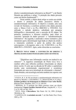 Processo e Conexões Humanas
direito à autodeterminação informativa no Brasil?”5
e de Danilo
Doneda que publicou o artigo “A proteção dos dados pessoais
como um direito fundamental”6
.
Neste sentido, o objeto deste artigo se centra em estudar
o direito à proteção de dados pessoais/o direito à
autodeterminação informativa. O objetivo é estudar, ante uma
revisão de literatura, a coerência protetiva dos dados pessoais
entre o Marco Civil e os PLs 4060/2012 e 3558/2012. Foi
utilizado o método dedutivo, subsidiado por pesquisa
bibliográfica e documental, com a sucessão de 02 etapas. Na
primeira, examina-se o discurso científico, para situar os
conceitos “proteção de dados pessoais” e “autodeterminação
informativa”. Na segunda, é analisado o marco normativo, para
interpretar qual a denominação legal dada ao objeto de estudo e
o tratamento conferido a partir da análise dos pontos
convergentes e divergentes entre a lei 12.965/2014 e os PLs
4060/2012 e 3558/2012. Após, serão oferecidas as conclusões.
I. BREVES NOTAS SOBRE A CONSTRUÇÃO DO DIREITO À
PROTEÇÃO DOS DADOS PESSOAIS (DISCURSO CIENTÍFICO)
“Digitalizar uma informação consiste em traduzi-la em
números”7
. A sugestiva constatação de Pierre Lévy leva a
meditar sobre suas inflexões jurídicas relacionadas ao objeto
deste escrito. É certo que na década de 80 sobre o capitalismo
incidiu uma reestruturação organizacional e econômica
fomentada por uma nova tecnologia da informação: a Internet8
.
Nada obstante, esta tecnologia encontra também seu suporte com
5
CUEVA, R. V. B. Há um direito a autodeterminação informativa no
Brasil? In: MUSSI, J.; SALOMÃO, L. F.; MAIA FILHO, N. N. (Org.).
Estudos jurídicos em homenagem ao Ministro Cesar Asfor Rocha.
Ribeirão Preto: Migalhas, 2012, v.3, p. 220-241.
6
DONEDA, D. A proteção dos dados pessoais como um direito
fundamental. Espaço Jurídico Journal of Law, Joaçaba-SC, v. 12, n.
2, p. 91-108, jul./dez. 2011.
7
LÉVY, Pierre. Cibercultura. São Paulo: Ed. 34, 1999. (Coleção
TRANS), p. 50.
8
CASTELLS, M. A sociedade em rede. 7. ed. São Paulo: Paz e Terra,
2003, p. 98.
81
 