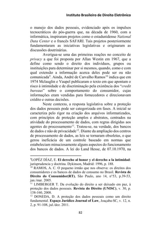 Instituto Brasileiro de Direito Eletrônico
o manejo dos dados pessoais, evidenciado após os impulsos
tecnocráticos do pós-guerra que, na década de 1960, com a
informática, inspiraram projetos como o estadunidense National
Data Center e o francês SAFARI. Tais projetos posteriormente
fundamentaram as iniciativas legislativas e originaram as
discussões doutrinárias.
Averígua-se uma das primeiras reações no conceito de
privacy a que foi proposta por Allan Westin em 1967, que a
define como sendo o direito dos indivíduos, grupos ou
instituições para determinar por si mesmos, quando, como e com
qual extensão a informação acerca deles pode ser ou não
comunicada9
. Ainda, André de Carvalho Ramos10
indica que em
1974 Mclauglin e Vaupel publicaram o texto em que apontam o
risco à intimidade e de discriminação pela existência dos “credit
bureaus” sobre o comportamento do consumidor, cujas
informações eram vendidas para fornecedores e direcionavam
crédito e outras decisões.
Neste contexto, a resposta legislativa sobre a proteção
dos dados pessoais pode ser categorizada em fases. A inicial se
caracteriza pelo rigor na criação dos arquivos informatizados,
com princípios de proteção amplos e abstratos, centrados na
atividade do processamento de dados, com regras dirigidas aos
agentes do processamento11
. Tratou-se, na verdade, dos bancos
de dados e não de privacidade12
. Diante da ampliação dos centros
de processamento de dados, as leis se tornaram obsoletas, o que
gerou ineficácia de um controle baseado em normas que
estabeleciam minuciosamente alguns aspectos do funcionamento
dos bancos de dados. A lei do Land Hesse, de 07.10.1970, na
9
LOPÉZ DÍAZ, E. El derecho al honor y el derecho a la intimidad:
jurisprudencia y doctrina. Dykinson, Madrid: 1996, p. 188.
10
RAMOS, A. C. O pequeno irmão que nos observa: os direitos dos
consumidores e os bancos de dados de consumo no Brasil. Revista de
Direito do Consumidor(RT), São Paulo, ano 14, n°53, p.39-53,
jan./mar. 2005.
11
LIMBERGER T. Da evolução do direito a ser deixado em paz, à
proteção dos dados pessoais. Revista do Direito (UNISC), v. 30, p.
138-160, 2008.
12
DONEDA, D. A proteção dos dados pessoais como um direito
fundamental. Espaço Jurídico Journal of Law, Joaçaba-SC, v. 12, n.
2, p. 91-108, jul./dez. 2011.
82
 
