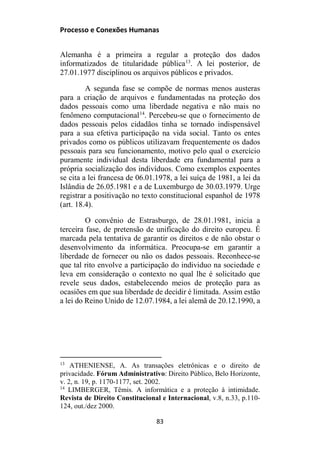 Processo e Conexões Humanas
Alemanha é a primeira a regular a proteção dos dados
informatizados de titularidade pública13
. A lei posterior, de
27.01.1977 disciplinou os arquivos públicos e privados.
A segunda fase se compõe de normas menos austeras
para a criação de arquivos e fundamentadas na proteção dos
dados pessoais como uma liberdade negativa e não mais no
fenômeno computacional14
. Percebeu-se que o fornecimento de
dados pessoais pelos cidadãos tinha se tornado indispensável
para a sua efetiva participação na vida social. Tanto os entes
privados como os públicos utilizavam frequentemente os dados
pessoais para seu funcionamento, motivo pelo qual o exercício
puramente individual desta liberdade era fundamental para a
própria socialização dos indivíduos. Como exemplos expoentes
se cita a lei francesa de 06.01.1978, a lei suíça de 1981, a lei da
Islândia de 26.05.1981 e a de Luxemburgo de 30.03.1979. Urge
registrar a positivação no texto constitucional espanhol de 1978
(art. 18.4).
O convênio de Estrasburgo, de 28.01.1981, inicia a
terceira fase, de pretensão de unificação do direito europeu. É
marcada pela tentativa de garantir os direitos e de não obstar o
desenvolvimento da informática. Preocupa-se em garantir a
liberdade de fornecer ou não os dados pessoais. Reconhece-se
que tal rito envolve a participação do individuo na sociedade e
leva em consideração o contexto no qual lhe é solicitado que
revele seus dados, estabelecendo meios de proteção para as
ocasiões em que sua liberdade de decidir é limitada. Assim estão
a lei do Reino Unido de 12.07.1984, a lei alemã de 20.12.1990, a
13
ATHENIENSE, A. As transações eletrônicas e o direito de
privacidade. Fórum Administrativo: Direito Público, Belo Horizonte,
v. 2, n. 19, p. 1170-1177, set. 2002.
14
LIMBERGER, Têmis. A informática e a proteção à intimidade.
Revista de Direito Constitucional e Internacional, v.8, n.33, p.110-
124, out./dez 2000.
83
 