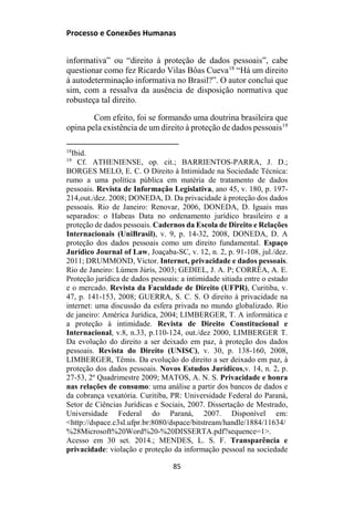 Processo e Conexões Humanas
informativa” ou “direito à proteção de dados pessoais”, cabe
questionar como fez Ricardo Vilas Bôas Cueva18
“Há um direito
à autodeterminação informativa no Brasil?”. O autor conclui que
sim, com a ressalva da ausência de disposição normativa que
robusteça tal direito.
Com efeito, foi se formando uma doutrina brasileira que
opina pela existência de um direito à proteção de dados pessoais19
18
Ibid.
19
Cf. ATHENIENSE, op. cit.; BARRIENTOS-PARRA, J. D.;
BORGES MELO, E. C. O Direito à Intimidade na Sociedade Técnica:
rumo a uma política pública em matéria de tratamento de dados
pessoais. Revista de Informação Legislativa, ano 45, v. 180, p. 197-
214,out./dez. 2008; DONEDA, D. Da privacidade à proteção dos dados
pessoais. Rio de Janeiro: Renovar, 2006, DONEDA, D. Iguais mas
separados: o Habeas Data no ordenamento jurídico brasileiro e a
proteção de dados pessoais. Cadernos da Escola de Direito e Relações
Internacionais (UniBrasil), v. 9, p. 14-32, 2008, DONEDA, D. A
proteção dos dados pessoais como um direito fundamental. Espaço
Jurídico Journal of Law, Joaçaba-SC, v. 12, n. 2, p. 91-108, jul./dez.
2011; DRUMMOND, Victor. Internet, privacidade e dados pessoais.
Rio de Janeiro: Lúmen Júris, 2003; GEDIEL, J. A. P; CORRÊA, A. E.
Proteção jurídica de dados pessoais: a intimidade sitiada entre o estado
e o mercado. Revista da Faculdade de Direito (UFPR), Curitiba, v.
47, p. 141-153, 2008; GUERRA, S. C. S. O direito à privacidade na
internet: uma discussão da esfera privada no mundo globalizado. Rio
de janeiro: América Jurídica, 2004; LIMBERGER, T. A informática e
a proteção à intimidade. Revista de Direito Constitucional e
Internacional, v.8, n.33, p.110-124, out./dez 2000, LIMBERGER T.
Da evolução do direito a ser deixado em paz, à proteção dos dados
pessoais. Revista do Direito (UNISC), v. 30, p. 138-160, 2008,
LIMBERGER, Têmis. Da evolução do direito a ser deixado em paz, à
proteção dos dados pessoais. Novos Estudos Jurídicos,v. 14, n. 2, p.
27-53, 2º Quadrimestre 2009; MATOS, A. N. S. Privacidade e honra
nas relações de consumo: uma análise a partir dos bancos de dados e
da cobrança vexatória. Curitiba, PR: Universidade Federal do Paraná,
Setor de Ciências Jurídicas e Sociais, 2007. Dissertação de Mestrado,
Universidade Federal do Paraná, 2007. Disponível em:
<http://dspace.c3sl.ufpr.br:8080/dspace/bitstream/handle/1884/11634/
%28Microsoft%20Word%20-%20DISSERTA.pdf?sequence=1>.
Acesso em 30 set. 2014.; MENDES, L. S. F. Transparência e
privacidade: violação e proteção da informação pessoal na sociedade
85
 