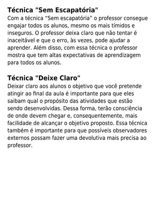 Técnica "Sem Escapatória"
Com a técnica “Sem escapatória” o professor consegue
engajar todos os alunos, mesmo os mais tímidos e
inseguros. O professor deixa claro que não tentar é
inaceitável e que o erro, às vezes, pode ajudar a
aprender. Além disso, com essa técnica o professor
mostra que tem altas expectativas de aprendizagem
para todos os alunos.
Técnica "Deixe Claro"
Deixar claro aos alunos o objetivo que você pretende
atingir ao ﬁnal da aula é importante para que eles
saibam qual o propósito das atividades que estão
sendo desenvolvidas. Dessa forma, terão consciência
de onde devem chegar e, consequentemente, mais
facilidade de alcançar o objetivo proposto. Essa técnica
também é importante para que possíveis observadores
externos possam fazer uma devolutiva mais precisa ao
professor.
 