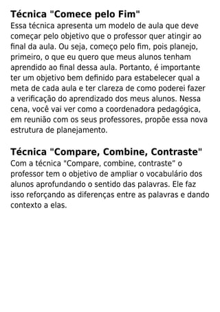 Técnica "Comece pelo Fim"
Essa técnica apresenta um modelo de aula que deve
começar pelo objetivo que o professor quer atingir ao
ﬁnal da aula. Ou seja, começo pelo ﬁm, pois planejo,
primeiro, o que eu quero que meus alunos tenham
aprendido ao ﬁnal dessa aula. Portanto, é importante
ter um objetivo bem deﬁnido para estabelecer qual a
meta de cada aula e ter clareza de como poderei fazer
a veriﬁcação do aprendizado dos meus alunos. Nessa
cena, você vai ver como a coordenadora pedagógica,
em reunião com os seus professores, propõe essa nova
estrutura de planejamento.
Técnica "Compare, Combine, Contraste"
Com a técnica "Compare, combine, contraste” o
professor tem o objetivo de ampliar o vocabulário dos
alunos aprofundando o sentido das palavras. Ele faz
isso reforçando as diferenças entre as palavras e dando
contexto a elas.
 