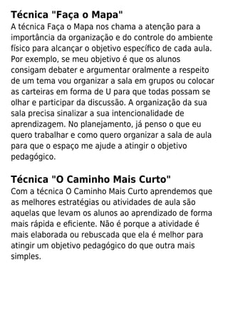Técnica "Faça o Mapa"
A técnica Faça o Mapa nos chama a atenção para a
importância da organização e do controle do ambiente
físico para alcançar o objetivo especíﬁco de cada aula.
Por exemplo, se meu objetivo é que os alunos
consigam debater e argumentar oralmente a respeito
de um tema vou organizar a sala em grupos ou colocar
as carteiras em forma de U para que todas possam se
olhar e participar da discussão. A organização da sua
sala precisa sinalizar a sua intencionalidade de
aprendizagem. No planejamento, já penso o que eu
quero trabalhar e como quero organizar a sala de aula
para que o espaço me ajude a atingir o objetivo
pedagógico.
Técnica "O Caminho Mais Curto"
Com a técnica O Caminho Mais Curto aprendemos que
as melhores estratégias ou atividades de aula são
aquelas que levam os alunos ao aprendizado de forma
mais rápida e eﬁciente. Não é porque a atividade é
mais elaborada ou rebuscada que ela é melhor para
atingir um objetivo pedagógico do que outra mais
simples.
 