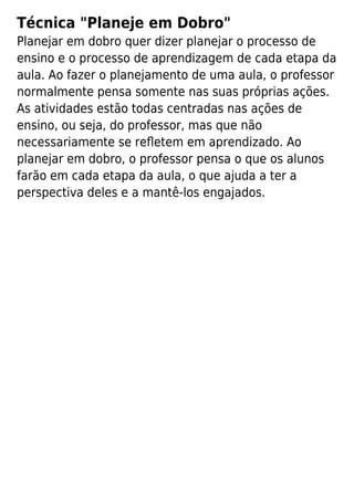 Técnica "Planeje em Dobro"
Planejar em dobro quer dizer planejar o processo de
ensino e o processo de aprendizagem de cada etapa da
aula. Ao fazer o planejamento de uma aula, o professor
normalmente pensa somente nas suas próprias ações.
As atividades estão todas centradas nas ações de
ensino, ou seja, do professor, mas que não
necessariamente se reﬂetem em aprendizado. Ao
planejar em dobro, o professor pensa o que os alunos
farão em cada etapa da aula, o que ajuda a ter a
perspectiva deles e a mantê-los engajados.
 